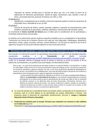 18
-Expresión de razones sencillas para la elección de libros que van a ser leídos (a partir de la
exploración de elementos paratextuales -diseño de tapas, ilustraciones, tipo, tamaño y color de
letras-, personajes favoritos, gusto por la historia, etc.) (DC, p. 141).
En sala de 4 y 5:
- Significación y resignificación de la melodía y ritmo de la expresión poética a través de variaciones de
intensidad, tono y velocidad de la voz. (p.142)
En sala de 5:
- Escucha de narración de relatos, cuentos, leyendas y fábulas y expresión de interpretaciones sobre
temática, actitudes de los personajes, conflictos, desenlaces, intervenciones del narrador. (p141);
se recomienda el mismo recorrido de lecturas que se indicó para la consideración de los aprendizajes y
contenidos anteriormente mencionados.
En relación con la solicitud de suprimir el género específico jitanjáfora, por su complejidad en el aprendizaje:
“Interacción con formas de la tradición literaria oral cada vez más elaboradas: trabalenguas, jitanjáforas,
adivinanzas, rondas, coplas, canciones, refranes, cuentos folkóricos.” (p 141) para las salas de 3, de 4 y de 5;
sugerimos recuperar la nota al pie referida al género en este mismo documento.
Precisiones sobre aprendizajes y contenidos específicos relacionados con el lenguaje escrito
Para atender a la solicitud de suprimir los aprendizajes relacionados con la variedad de tipologías textuales,
nuevamente acudimos a la Presentación del Diseño Curricular
(http://www.igualdadycalidadcba.gov.ar/SIPEC-CBA/publicaciones/EducacionInicial/DCJ_Inicial-8-2-11.pdf,
p.132). En el apartado referido al lenguaje escrito se plantea al docente un punto de partida: el de los
saberes de sus estudiantes; y se justifica el por qué trabajar con diversidad de textos:
Claro es que – en razón de las experiencias que hayan tenido en su contexto familiar y social próximo- no todos
los niños llegan al Nivel Inicial con el mismo conocimiento previo del lenguaje escrito, sus prácticas inherentes,
sus funciones, portadores y géneros textuales. Por ello, y a los fines de garantizar igualdad de posibilidades en
cuanto al acceso a los beneficios de la alfabetización, será tarea del Nivel propiciar situaciones de enseñanza y
aprendizaje en torno al lenguaje escrito, según los siguientes principios básicos:
- La frecuentación de textos realmente utilizados en la cultura, en la mayor variedad posible (Molinari,
2000 b). La autenticidad y la diversidad de los textos es una condición indispensable para la efectiva
participación en la cultura escrita ya que la representación del mundo que rodea al niño se manifiesta
de distintas maneras en los diferentes tipos de textos (funcionales, informativos, literarios, etc.).
Además, las diversas culturas del mundo –sus valores, tradiciones y saberes- pueden ser conocidas a
través de los textos que se refieren a ellas; de este modo, al entrar en contacto con los textos, el niño
amplía su horizonte cultural y su universo de significaciones
6
.
Un recorrido posible por la variedad de textos escuchados, leídos y producidos en el contexto de un
proyecto, está en la Serie Mejora en los aprendizajes de Lengua, Matemática y Ciencias. Una
propuesta desde el desarrollo de capacidades fundamentales, fascículo 3: Lengua y Literatura
Educación Inicial, Primaria y Secundaria
 Producción de cartelería para la escuela. Personas que comparten con nosotros la vida cotidiana
en la institución (pp.3-5):
Disponible en http://www.igualdadycalidadcba.gov.ar/SIPEC-CBA/Prioridades/fas%203%20final.pdf
6
El destacado en negrita es nuestro.
 