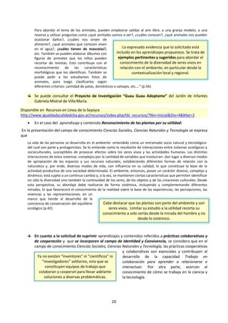 20
Para abordar el tema de los animales, pueden emplearse salidas al aire libre, a una granja modelo, a una
reserva y utilizar preguntas como ¿qué animales vamos a ver?, ¿cuáles conocen?, ¿qué animales nos pueden
ocasionar daños?, ¿cuáles nos sirven de
alimento?, ¿qué animales que conocen viven
en el agua?, ¿cuáles tienen de mascotas?,
etc. También se pueden elaborar álbumes con
figuras de animales que los niños pueden
recortar de revistas. Esto contribuye con el
reconocimiento de las características
morfológicas que los identifican. También se
puede pedir a los estudiantes fotos de
animales, para luego clasificarlos según
diferentes criterios: cantidad de patas, domésticos o salvajes, etc.…“ (p.56).
Se puede consultar el Proyecto de Investigación “Guau Guau Adoptame” del Jardín de Infantes
Gabriela Mistral de Villa María.
Disponible en Recursos en Línea de la Sepiyce
http://www.igualdadycalidadcba.gov.ar/recursos/index.php/tbl_recursos/?Niv=Inicial&Div=4&Mat=3
 En el caso del aprendizaje y contenido Reconocimiento de las plantas por su utilidad:
En la presentación del campo de conocimiento Ciencias Sociales, Ciencias Naturales y Tecnología se expresa
que
La vida de las personas se desarrolla en el ambiente -entendido como un entramado socio natural y tecnológico-
del cual son parte y protagonistas. Se lo entiende como la resultante de interacciones entre sistemas ecológicos y
socioculturales, susceptibles de provocar efectos sobre los seres vivos y las actividades humanas. Las distintas
interacciones de estos sistemas -complejos por la cantidad de variables que involucran- dan lugar a diversos modos
de apropiación de los espacios y sus recursos naturales, estableciendo diferentes formas de relación con la
naturaleza y, por ende, diversos modos de vida, con influencia en su calidad, lo que constituye la base de la
actividad productiva de una sociedad determinada. El ambiente, entonces, posee un carácter diverso, complejo y
dinámico; está sujeto a un continuo cambio y, a la vez, se mantienen ciertas características que permiten identificar
no sólo la diversidad sino también la continuidad de los seres, de los objetos y de las creaciones culturales. Desde
esta perspectiva, su abordaje debe realizarse de forma sistémica, incluyendo y complementando diferentes
miradas, lo que favorecerá el conocimiento de la realidad sobre la base de las experiencias, las percepciones, las
vivencias y las representaciones, en un
marco que tiende al desarrollo de la
conciencia de conservación del equilibrio
ecológico (p.42).
En cuanto a la solicitud de suprimir aprendizajes y contenidos referidos a prácticas colaborativas y
de cooperación y que se incorporen al campo de Identidad y Convivencia, se considera que en el
campo de conocimiento Ciencias Sociales, Ciencias Naturales y Tecnología, las prácticas cooperativas
y colaborativas son esenciales y contribuyen al
desarrollo de la capacidad Trabajo en
colaboración para aprender a relacionarse e
interactuar. Por otra parte, acercan al
conocimiento de cómo se trabaja en la ciencia y
la tecnología.
Lo expresado evidencia que lo solicitado está
incluido en los aprendizajes propuestos. Se trata de
ejemplos pertinentes y sugeridos para abordar el
conocimiento de la diversidad de seres vivos en
relación con el ambiente, en particular desde la
contextualización local y regional.
Cabe destacar que las plantas son parte del ambiente y son
seres vivos. Limitar su estudio a la utilidad recorta su
conocimiento a solo verlas desde la mirada del hombre y no
desde lo sistémico.
Ya no existen “inventores” ni “científicos” ni
“investigadores” solitarios, sino que se
constituyen equipos de trabajo que
colaboran y cooperan para llevar adelante
soluciones a diversas problemáticas.
 