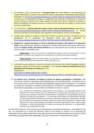 21
 Con respecto a ello, en el Fascículo 1 –Conceptos Clave- de la Serie Mejora en los Aprendizajes de
Lengua, Matemática y Ciencias. Una propuesta desde el desarrollo de capacidades fundamentales,
disponible en http://www.igualdadycalidadcba.gov.ar/SIPEC-CBA/Prioridades/fas%201%20final.pdf,
se indica que “La capacidad de trabajo en colaboración para aprender a relacionarse e interactuar
supone reconocer y valorar al otro, saber receptar las ideas de los demás y expresar las propias, el
planteo de objetivos de trabajo conjunto y el aprecio de los frutos de ese trabajo, la mejora de las
prácticas cooperativas”
 En el Fascículo 5 -Ciencias Educación Inicial y Primer Ciclo de Educación Primaria- disponible en:
http://www.igualdadycalidadcba.gov.ar/SIPEC-CBA/Prioridades/fas%205%20final.pdf se pueden
encontrar ejemplos de cómo abordar esta capacidad y otras desde las ciencias y la tecnología.
 También para ampliar se propone el Fascículo 14 donde se podrán encontrar los Aportes para la
planificación de la enseñanza en Educación Inicial que están disponibles en:
http://www.igualdadycalidadcba.gov.ar/SIPEC-CBA/Prioridades/fas%205%20final.pdf
Respecto de algunas demandas en torno al abordaje del tiempo y del espacio en la Educación
Inicial , cabe recordar que “abordar el ambiente en el Nivel Inicial supone tomar como referencia la
escala del espacio vivido y del tiempo personal que son descubiertos por los niños de una manera
natural y activa”, entendidos como:
Espacio vivido: el niño, en un principio, no comprende el espacio, ni tiene un concepto de él, sino que
su percepción se limita a lo que vive gracias a su movimiento y a su acción directa sobre el espacio.
Tiempo personal: noción de tiempo ligada a las vivencias y la emotividad. Se lo puede considerar
como el mapa de los hechos más relevantes de nuestra vida (DC, p. 42).
 La temática puede ampliarse a través de la consulta del Fascículo 4 de Unidad Pedagógica Explorar,
interrogar y pensar el mundo social y tecnológico, en el apartado Diversas manifestaciones de la
Realidad Social: El tiempo y el espacio (pp.7-11).
Disponible en
http://www.igualdadycalidadcba.gov.ar/SIPEC-
CBA/publicaciones/UnidadPedagogica/Unidad%20Pedagogica%20Fasciculo%204%2028-10-13.pdf
En relación con la demanda de ampliar el alcance de algunos aprendizajes y contenidos, cabe
aclarar que, cuando un aprendizaje está planteado para una sala determinada, no significa que se
circunscriba a ésta, en tanto contemple las posibilidades cognitivas de los estudiantes y se recuerde
que podrá ser abordado en múltiples aproximaciones a lo largo de la escolaridad, promoviendo el
desarrollo de capacidades. En este sentido, en el Diseño Curricular se expresa:
En su condición de orientadores y organizadores de la enseñanza, [los aprendizajes ]actúan como
referentes de la tarea docente pues son indicativos de las experiencias educativas que se han de
propiciar para contribuir al desarrollo, fortalecimiento y ampliación de la posibilidades expresivas,
cognitivas y sociales de los estudiantes (…) Los contenidos involucrados en los aprendizajes esperados
en cada campo deberán articularse para favorecer experiencias educativas, culturalmente situadas,
que enriquezcan las trayectorias personales, escolares y sociales delos estudiantes. Al respecto cabe
destacar que, si bien los aprendizajes y contenidos se presentan organizados en torno a ejes y subejes
curriculares, su orden de presentación no implica una secuencia de desarrollo, ni su agrupamiento
constituye una unidad didáctica (p.18).
En esta misma dirección, cabe recordar que los aprendizajes y contenidos disciplinares, entramados en una
red, “se constituyen en el marco de referencia sobre el cual trabajar en relación con el desarrollo de
capacidades. Esto no debe interpretarse como algo secuencial en el sentido de disponer primero de la red de
contenidos para luego desarrollar capacidades, sino que se tratará de un trabajo interrelacionado”.
 