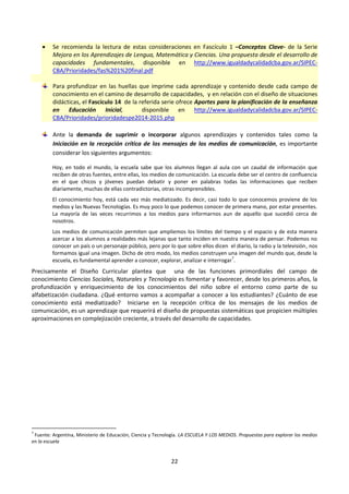 22
 Se recomienda la lectura de estas consideraciones en Fascículo 1 –Conceptos Clave- de la Serie
Mejora en los Aprendizajes de Lengua, Matemática y Ciencias. Una propuesta desde el desarrollo de
capacidades fundamentales, disponible en http://www.igualdadycalidadcba.gov.ar/SIPEC-
CBA/Prioridades/fas%201%20final.pdf
Para profundizar en las huellas que imprime cada aprendizaje y contenido desde cada campo de
conocimiento en el camino de desarrollo de capacidades, y en relación con el diseño de situaciones
didácticas, el Fascículo 14 de la referida serie ofrece Aportes para la planificación de la enseñanza
en Educación Inicial, disponible en http://www.igualdadycalidadcba.gov.ar/SIPEC-
CBA/Prioridades/prioridadespe2014-2015.php
Ante la demanda de suprimir o incorporar algunos aprendizajes y contenidos tales como la
Iniciación en la recepción crítica de los mensajes de los medios de comunicación, es importante
considerar los siguientes argumentos:
Hoy, en todo el mundo, la escuela sabe que los alumnos llegan al aula con un caudal de información que
reciben de otras fuentes, entre ellas, los medios de comunicación. La escuela debe ser el centro de confluencia
en el que chicos y jóvenes puedan debatir y poner en palabras todas las informaciones que reciben
diariamente, muchas de ellas contradictorias, otras incomprensibles.
El conocimiento hoy, está cada vez más mediatizado. Es decir, casi todo lo que conocemos proviene de los
medios y las Nuevas Tecnologías. Es muy poco lo que podemos conocer de primera mano, por estar presentes.
La mayoría de las veces recurrimos a los medios para informarnos aun de aquello que sucedió cerca de
nosotros.
Los medios de comunicación permiten que ampliemos los límites del tiempo y el espacio y de esta manera
acercar a los alumnos a realidades más lejanas que tanto inciden en nuestra manera de pensar. Podemos no
conocer un país o un personaje público, pero por lo que sobre ellos dicen el diario, la radio y la televisión, nos
formamos igual una imagen. Dicho de otro modo, los medios construyen una imagen del mundo que, desde la
escuela, es fundamental aprender a conocer, explorar, analizar e interrogar
7
.
Precisamente el Diseño Curricular plantea que una de las funciones primordiales del campo de
conocimiento Ciencias Sociales, Naturales y Tecnología es fomentar y favorecer, desde los primeros años, la
profundización y enriquecimiento de los conocimientos del niño sobre el entorno como parte de su
alfabetización ciudadana. ¿Qué entorno vamos a acompañar a conocer a los estudiantes? ¿Cuánto de ese
conocimiento está mediatizado? Iniciarse en la recepción crítica de los mensajes de los medios de
comunicación, es un aprendizaje que requerirá el diseño de propuestas sistemáticas que propicien múltiples
aproximaciones en complejización creciente, a través del desarrollo de capacidades.
7
Fuente: Argentina, Ministerio de Educación, Ciencia y Tecnología. LA ESCUELA Y LOS MEDIOS. Propuestas para explorar los medios
en la escuela
 