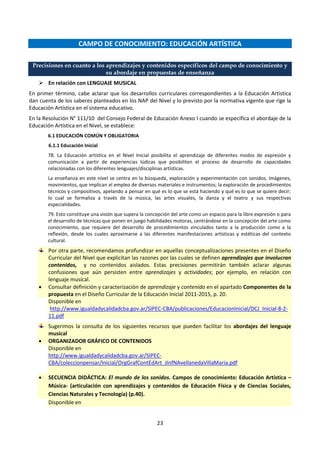 23
CAMPO DE CONOCIMIENTO: EDUCACIÓN ARTÍSTICA
Precisiones en cuanto a los aprendizajes y contenidos específicos del campo de conocimiento y
su abordaje en propuestas de enseñanza
 En relación con LENGUAJE MUSICAL
En primer término, cabe aclarar que los desarrollos curriculares correspondientes a la Educación Artística
dan cuenta de los saberes planteados en los NAP del Nivel y lo previsto por la normativa vigente que rige la
Educación Artística en el sistema educativo.
En la Resolución N° 111/10 del Consejo Federal de Educación Anexo I cuando se especifica el abordaje de la
Educación Artística en el Nivel, se establece:
6.1 EDUCACIÓN COMÚN Y OBLIGATORIA
6.1.1 Educación Inicial
78. La Educación artística en el Nivel Inicial posibilita el aprendizaje de diferentes modos de expresión y
comunicación a partir de experiencias lúdicas que posibiliten el proceso de desarrollo de capacidades
relacionadas con los diferentes lenguajes/disciplinas artísticas.
La enseñanza en este nivel se centra en la búsqueda, exploración y experimentación con sonidos, imágenes,
movimientos, que implican el empleo de diversos materiales e instrumentos; la exploración de procedimientos
técnicos y compositivos, apelando a pensar en qué es lo que se está haciendo y qué es lo que se quiere decir;
lo cual se formaliza a través de la música, las artes visuales, la danza y el teatro y sus respectivas
especialidades.
79. Esto constituye una visión que supera la concepción del arte como un espacio para la libre expresión o para
el desarrollo de técnicas que ponen en juego habilidades motoras, centrándose en la concepción del arte como
conocimiento, que requiere del desarrollo de procedimientos vinculados tanto a la producción como a la
reflexión, desde los cuales aproximarse a las diferentes manifestaciones artísticas y estéticas del contexto
cultural.
Por otra parte, recomendamos profundizar en aquellas conceptualizaciones presentes en el Diseño
Curricular del Nivel que explicitan las razones por las cuales se definen aprendizajes que involucran
contenidos, y no contenidos aislados. Estas precisiones permitirán también aclarar algunas
confusiones que aún persisten entre aprendizajes y actividades; por ejemplo, en relación con
lenguaje musical.
 Consultar definición y caracterización de aprendizaje y contenido en el apartado Componentes de la
propuesta en el Diseño Curricular de la Educación Inicial 2011-2015, p. 20.
Disponible en
http://www.igualdadycalidadcba.gov.ar/SIPEC-CBA/publicaciones/EducacionInicial/DCJ_Inicial-8-2-
11.pdf
Sugerimos la consulta de los siguientes recursos que pueden facilitar los abordajes del lenguaje
musical
 ORGANIZADOR GRÁFICO DE CONTENIDOS
Disponible en
http://www.igualdadycalidadcba.gov.ar/SIPEC-
CBA/coleccionpensar/Inicial/OrgGrafContEdArt_JInfNAvellanedaVillaMaria.pdf
 SECUENCIA DIDÁCTICA: El mundo de los sonidos. Campos de conocimiento: Educación Artística –
Música- (articulación con aprendizajes y contenidos de Educación Física y de Ciencias Sociales,
Ciencias Naturales y Tecnología) (p.40).
Disponible en
 
