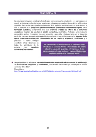 29
En este sentido, es responsabilidad de las instituciones
educativas -en todos los Niveles y Modalidades del sistema
educativo provincial- garantizar el tratamiento de los
transversales en diversas acciones y espacios (Gobierno de
Córdoba, Ministerio de Educación, 2016).
TRANSVERSALES
La escuela constituye un ámbito privilegiado para promover que los estudiantes (…) sean capaces de
asumir actitudes y modos de actuar basados en valores consensuados, democráticos y libremente
asumidos. Esto es decisivo para la conformación de la sociedad que queremos. En este sentido, lo
que se pretende es la apropiación y fortalecimiento de aprendizajes estrechamente ligados con la
formación ciudadana, compromiso ético que involucra a todos los actores de la comunidad
educativa y requiere de un plan de acción compartido, destinado a fortalecer una ciudadanía
democrática activa. En relación con este propósito –que debe reflejarse tanto en el desarrollo
curricular como en la organización y gestión institucional- ocupa un lugar central el abordaje de los
temas y temáticas transversales contemplados en los Diseños y Propuestas Curriculares, y su
presencia – como enfoque
orientador crítico y dinámico- en
todas las actividades de la
escuela, con propósito
formativo y/o preventivo.
Les proponemos la lectura de Los transversales como dispositivos de articulación de aprendizajes
en la Educación Obligatoria y Modalidades, documento actualizado que contempla la revisión
curricular 2016-2017.
Disponible en
http://www.igualdadycalidadcba.gov.ar/SIPEC-CBA/documentos/Transversales%20final2.pdf
 