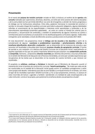 3
Presentación
En el marco del proceso de revisión curricular iniciado en 2015, la lectura y el análisis de los aportes a la
consulta realizados por supervisores, directivos, docentes, así como por otros actores del sistema educativo
y de la comunidad nos han permitido identificar una serie de emergentes a atender de manera progresiva y
en diálogo con las instituciones educativas. Entre ellos, podemos mencionar la necesidad de construir y
acordar un encuadre integral de la política curricular para toda la educación obligatoria, algunas debilidades
referidas al conocimiento de las especificidades y relaciones entre aprendizajes y contenidos y de las
interrelaciones aprendizajes-contenidos-capacidades, así como en cuanto al manejo de criterios para la
priorización y secuenciación de contenidos, y también el señalamiento de algunas vacancias en cuanto a
orientaciones para la enseñanza y la evaluación en los diseños/propuestas curriculares vigentes. Todos estos
emergentes serán abordados a través de diferentes acciones y producciones en el período 2017-2019.
En este documento1
, nos proponemos iniciar el diálogo con las escuelas y los docentes a partir de la
consideración de algunas cuestiones o problemáticas recurrentes – prioritariamente referidas a la
enseñanza (planificación, desarrollo y evaluación)- que se desprenden de las instancias de consulta y que
necesitan ser focalizadas y discutidas para favorecer procesos situados de apropiación curricular. El punto
de partida es una invitación a la relectura del Diseño Curricular de la Educación Inicial, especialmente en
aquellos apartados en los que nos parece importante detenernos para alcanzar una comprensión profunda
y compartida. Asimismo, proponemos diversos recorridos por distintos documentos y recursos producidos
en el ámbito del Ministerio de Educación de la Provincia de Córdoba, así como por variadas experiencias que
recuperamos de las tantas que se desarrollan en las escuelas de nuestro territorio y que merecen ser
socializadas.
El propósito es enfatizar, continuar y fortalecer la decisión que el Ministerio de Educación asumió al
momento de iniciar el proceso de construcción curricular: hacerlo participativo, “de modo que cada uno de
los involucrados en la realidad de la Educación Inicial pueda asumir un verdadero protagonismo y sentir
como propio este desafío. Entendemos que sólo así será factible su enriquecimiento en el tiempo, con miras
al logro de los resultados esperados” (Diseño Curricular, p. 4). Lo que proponemos, entonces, es avanzar en
estos recorridos de lectura sugeridos y también –atendiendo a la realidad de cada zona/inspección y de
cada institución- construir los propios, para potenciar la enseñanza desde una perspectiva situada2
.
1
Este material ha sido elaborado por los equipos técnicos de Desarrollo Curricular de la Subsecretaría de Promoción de Igualdad y
Calidad Educativa, Secretaría de Educación, Ministerio de Educación de la Provincia de Córdoba.
2
En el marco del Programa Nacional Nuestra escuela, Eje 1 Formación situada, se trabajarán distintos aspectos de las presentes
orientaciones en las instancias previas de lectura y durante el desarrollo de las Jornadas Institucionales, haciendo foco en la
planificación, el desarrollo y la evaluación de la enseñanza.
 