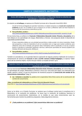 4
CAMPO DE CONOCIMIENTO: MATEMÁTICA
Acerca del enfoque de enseñanza de la Matemática en Educación Inicial en relación con
aprendizajes y contenidos específicos
En relación con el enfoque, se expresa en el Diseño Curricular de la Educación Inicial 2011-2015:
Una de las formas privilegiadas de aprender matemática en edades tempranas es a través de la resolución de
problemas ya que –en la medida en que se involucra en un hacer y reflexionar sobre ese hacer-favorece la
construcción de conocimientos matemáticos (p.154).
Para profundizar, acceder a
http://www.igualdadycalidadcba.gov.ar/SIPEC-CBA/publicaciones/EducacionInicial/DCJ_Inicial-8-2-11.pdf
En esa misma línea, se señala en el Fascículo 4 Matemática Educación Inicial, Primaria y Secundaria, de la
Serie Mejora en los aprendizajes de Lengua, Matemática y Ciencias. Una propuesta desde el desarrollo de
capacidades fundamentales:
El hacer matemático debiera ser una actividad que permitiera a todos acceder a la cultura matemática. Desde
este perspectiva, la clase de matemática ha de ser concebida como un lugar para resolver problemas, para
reflexionar acerca de lo realizado, para generar ideas matemáticas sobre lo producido, en vez de un espacio
donde se reproduce la matemática apelando a técnicas y definiciones aprendidas de memoria (Gobierno de
Córdoba, Ministerio de Educación, 2010) (p.1).
Para profundizar, acceder a
http://www.igualdadycalidadcba.gov.ar/SIPEC-CBA/Prioridades/fas%204%20final.pdf
También en coincidencia, en el apartado Hacia la superación de algunas prácticas habituales de escritura e
interpretación de números de Fascículo 3: Leer y escribir números Unidad Pedagógica, se expresa “Saber
acerca de los números implica mucho más que realizar su trazado correcto” (p.3)
Aspectos a tener en cuenta al pensar el desarrollo de propuestas de enseñanza centradas en la
resolución de problemas
En el ya mencionado Fascículo 4 Matemática Educación Inicial, Primaria y Secundaria, de la Serie Mejora en
los aprendizajes de Lengua, Matemática y Ciencias se afirma que “Una clave para lograr una matemática que
ayude a pensar y actuar, es que las situaciones de enseñanza propicien la construcción del sentido de los
conocimientos matemáticos” (pág. 2).
Los invitamos a escuchar las palabras de la especialista Silvia Chara acerca de la construcción del
sentido del conocimiento.
Video. La enseñanza de la Matemática en el Primer Ciclo de la Educación Primaria
Disponible en: http://www.igualdadycalidadcba.gov.ar/SIPEC-CBA/areasnuevas/matematica-en-la-escuela.php
Como se ha dicho, en el Diseño Curricular se sostiene que el enfoque central para la enseñanza de la
Matemática es la resolución de problemas. Se busca que la resolución de problemas favorezca la
construcción de conocimientos matemáticos, en la medida en que estos conocimientos sean las
herramientas para resolver los problemas propuestos. Cabe preguntarse entonces:
¿Todo problema es un problema? ¿Qué características debe tener un problema?
 