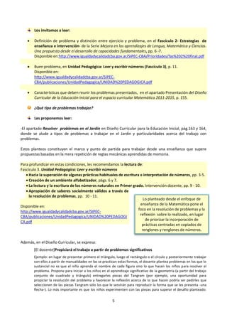 5
Los invitamos a leer:
 Definición de problema y distinción entre ejercicio y problema, en el Fascículo 2- Estrategias de
enseñanza e intervención- de la Serie Mejora en los aprendizajes de Lengua, Matemática y Ciencias.
Una propuesta desde el desarrollo de capacidades fundamentales, pp. 6 -7.
Disponible en:http://www.igualdadycalidadcba.gov.ar/SIPEC-CBA/Prioridades/fas%202%20final.pdf
 Buen problema, en Unidad Pedagógica: Leer y escribir números (Fascículo 3), p. 11.
Disponible en:
http://www.igualdadycalidadcba.gov.ar/SIPEC-
CBA/publicaciones/UnidadPedagogica/UNIDAD%20PEDAGOGICA.pdf
 Características que deben reunir los problemas presentados, en el apartado Presentación del Diseño
Curricular de la Educación Inicial para el espacio curricular Matemática 2011-2015, p. 155.
¿Qué tipo de problemas trabajar?
Les proponemos leer:
-El apartado Resolver problemas en el Jardín en Diseño Curricular para la Educación Inicial, pág.163 y 164,
donde se alude a tipos de problemas a trabajar en el Jardín y particularidades acerca del trabajo con
problemas.
Estos planteos constituyen el marco y punto de partida para trabajar desde una enseñanza que supere
propuestas basadas en la mera repetición de reglas mecánicas aprendidas de memoria.
Para profundizar en estas condiciones, les recomendamos la lectura de:
Fascículo 3. Unidad Pedagógica: Leer y escribir números
 Hacia la superación de algunas prácticas habituales de escritura e interpretación de números, pp. 3-5.
 Creación de un ambiente alfabetizador, págs. 6 y 7.
 La lectura y la escritura de los números naturales en Primer grado. Intervención docente, pp. 9 - 10.
 Apropiación de saberes socialmente válidos a través de
la resolución de problemas, pp. 10 - 11.
Disponible en:
http://www.igualdadycalidadcba.gov.ar/SIPEC-
CBA/publicaciones/UnidadPedagogica/UNIDAD%20PEDAGOGI
CA.pdf
Además, en el Diseño Curricular, se expresa:
[El docente]Propiciará el trabajo a partir de problemas significativos
Ejemplo: en lugar de presentar primero el triángulo, luego el rectángulo o el círculo y posteriormente trabajar
con ellos a partir de manualidades en las se practican estas formas, el docente plantea problemas en los que lo
sustancial no es que el niño aprenda el nombre de cada figura sino lo que hacen los niños para resolver el
problema. Propone para iniciar a los niños en el aprendizaje significativo de la geometría (a partir del trabajo
conjunto de cuadrado y triángulo) entregarles piezas del Tangram (por ejemplo, una oportunidad para
propiciar la resolución del problema y favorecer la reflexión acerca de lo que hacen podría ser pedirles que
seleccionen de las piezas Tangram sólo las que le servirán para reproducir la forma que se les presenta -una
flecha-). Lo más importante es que los niños experimenten con las piezas para superar el desafío planteado:
Lo planteado desde el enfoque de
enseñanza de la Matemática pone el
foco en la resolución de problemas y la
reflexión sobre lo realizado, en lugar
de priorizar la incorporación de
prácticas centradas en copiados de
renglones y renglones de números.
 