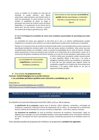 6
Como vemos en este ejemplo, en el Jardín es
posible abordar aprendizajes y contenidos
referidos a características de cuerpos y
figuras.
armar un modelo .En el trabajo con este tipo de
actividad se puede observar: qué figuras
seleccionan, cuáles desechan, qué intentos hacen al
tratar de acomodarlas. En estas acciones, los niños
tendrán la posibilidad de poner en juego la
percepción que tienen de la flecha contra las piezas
disponibles y la visualización de las formas de las
piezas para, de esta manera, comenzar a conocer
los nombres de las figuras geométricas (p. 167).
[El docente]Trabajará las actividades de rutina como verdaderas oportunidades de aprendizaje para todos
los niños.
Las actividades de rutina, que organizan la vida diaria de la sala y se reiteran cotidianamente, pueden
resignificarse e inscribirse como prácticas curriculares significativas cuando tienen sentido para el estudiante.
Ejemplo: en el caso de la toma de asistencia el docente puede utilizar una necesidad externa como instancia de
aprendizaje (cantidad de comida) y pedir a los niños por pareja resolver el problema. Cabe aclarar que esta
actividad tendrá sentido si la cantidad a contar no excede las posibilidades de los niños de hacerlo. También
podrá aprovecharse la toma de asistencia para iniciarlos en el tratamiento de la información a partir de la
construcción de gráficos estadísticos (de barra). Ejemplo: en el caso de uso del calendario, podrá animar a que
el niño lo utilice para consultarlo cuando necesite buscar
un dato específico (faltan 4 días para ir de visita al
zoológico) o también solicitar que completen un calendario
al inicio del mes (por parejas) para registrar fechas de
cumpleaños y pegarlo en el cuaderno de comunicados para
informarles a los padres sobre fechas en las que se
organizarán festejos (p.168).
Para ampliar, les proponemos leer:
Fascículo Unidad Pedagógica Leer y escribir números:
 -Las actividades periódicas equilibrio entre reiteración y variabilidad, pp. 11 - 12.
Disponible en:
http://www.igualdadycalidadcba.gov.ar/SIPEC-
CBA/publicaciones/UnidadPedagogica/UNIDAD%20PEDAGOGICA.pdf
Planificación de situaciones de enseñanza para que los niños construyan el sentido de un
conocimiento matemático
En el Diseño Curricular de la Educación Inicial 2011-2015, p.22 y p. 166 se expresa:
La planificación de la propuesta supone para el docente: definir objetivos, contenidos y estrategias de
enseñanza y evaluación, seleccionar formas de organización de los niños y la intensidad de la intervención
docente, además de contemplar los recursos necesarios y disponibles – entre ellos, espacios y tiempos.
Las situaciones de enseñanza: Se trata de planificar situaciones de enseñanza “secuenciadas” según los
objetivos que se persigan y no como actividades aisladas o como oportunidades únicas. Se preverán momentos
de “hacer”, de mejorar ese hacer o para dominar la acción y momentos para pensar en lo sucedido y volver a la
acción.
Como ejemplos posibles de propuestas de enseñanza, les proponemos considerar las siguientes:
Las actividades de rutina pueden
resignificarse y constituirse en
verdaderos problemas.
 