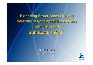 Extending Sewer Asset Life and
Deferring Major Capital Expenditure
          with the use of
      SulfaLock HiGel™


            Stuart Jessop
            Orica Watercare
            Orica Watercare
 