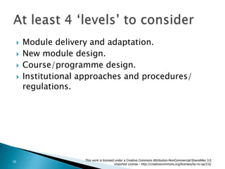 Module delivery and adaptation.New module design.Course/programmedesign.Institutional approaches and procedures/ regulations.At least 4 ‘levels’ to considerThis work is licensed under a Creative Commons Attribution-NonCommercial-ShareAlike 3.0 Unported License - http://creativecommons.org/licenses/by-nc-sa/3.0/10