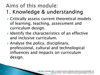 Critically assess current theoretical models of learning, teaching, assessment and curriculum design.Identify the characteristics of an effective and inclusive curriculum.Analyse the policy, disciplinary, professional, cultural and technological influences and impacts on curriculum design.Aims of this module:1. Knowledge & understandingThis work is licensed under a Creative Commons Attribution-NonCommercial-ShareAlike 3.0 Unported License - http://creativecommons.org/licenses/by-nc-sa/3.0/11