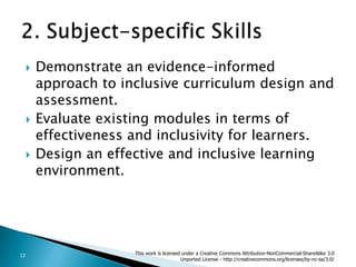 Demonstrate an evidence-informed approach to inclusive curriculum design and assessment.Evaluate existing modules in terms of effectiveness and inclusivity for learners.Design an effective and inclusive learning environment.2. Subject-specific Skills  This work is licensed under a Creative Commons Attribution-NonCommercial-ShareAlike 3.0 Unported License - http://creativecommons.org/licenses/by-nc-sa/3.0/12