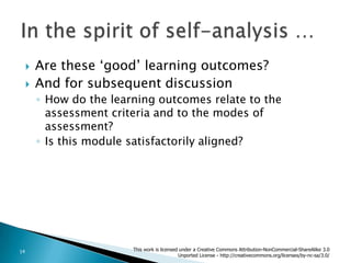 Are these ‘good’ learning outcomes?And for subsequent discussionHow do the learning outcomes relate to the assessment criteria and to the modes of assessment?Is this module satisfactorily aligned?In the spirit of self-analysis …This work is licensed under a Creative Commons Attribution-NonCommercial-ShareAlike 3.0 Unported License - http://creativecommons.org/licenses/by-nc-sa/3.0/14