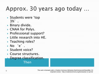 Approx. 30 years ago today …ThenStudents were ‘top 3%’.Binary divide.CNAA for Polys.Professional support?Little research into HE.Teaching roles?No ‘e’.Student voice?Course structures.Degree classification.This work is licensed under a Creative Commons Attribution-NonCommercial-ShareAlike 3.0 Unported License - http://creativecommons.org/licenses/by-nc-sa/3.0/5