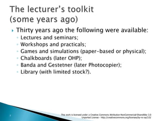 Thirty years ago the following were available:Lectures and seminars;Workshops and practicals;Games and simulations (paper-based or physical);Chalkboards (later OHP);Banda and Gestetner (later Photocopier);Library (with limited stock?).The lecturer’s toolkit (some years ago)This work is licensed under a Creative Commons Attribution-NonCommercial-ShareAlike 3.0 Unported License - http://creativecommons.org/licenses/by-nc-sa/3.0/7