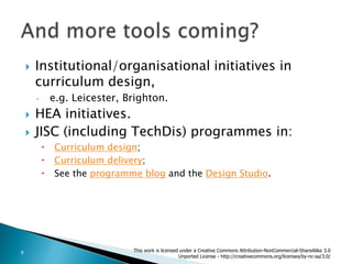 Institutional/organisational initiatives in curriculum design,e.g. Leicester, Brighton.HEA initiatives.JISC (including TechDis) programmes in:Curriculum design;Curriculum delivery;See the programme blog and the Design Studio.And more tools coming?This work is licensed under a Creative Commons Attribution-NonCommercial-ShareAlike 3.0 Unported License - http://creativecommons.org/licenses/by-nc-sa/3.0/9