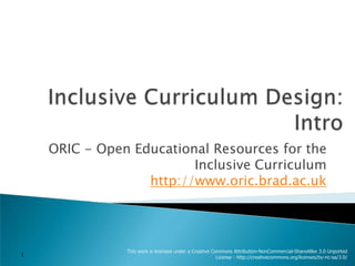 Inclusive Curriculum Design:Intro ORIC - Open Educational Resources for the Inclusive Curriculumhttp://www.oric.brad.ac.uk This work is licensed under a Creative Commons Attribution-NonCommercial-ShareAlike 3.0 Unported License - http://creativecommons.org/licenses/by-nc-sa/3.0/ 1 