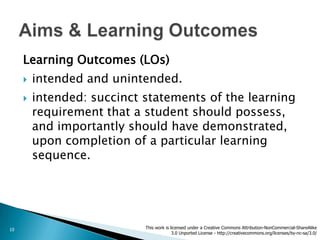 Learning Outcomes (LOs)
        intended and unintended.
        intended: succinct statements of the learning
         requirement that a student should possess,
         and importantly should have demonstrated,
         upon completion of a particular learning
         sequence.




10                          This work is licensed under a Creative Commons Attribution-NonCommercial-ShareAlike
                                          3.0 Unported License - http://creativecommons.org/licenses/by-nc-sa/3.0/
 