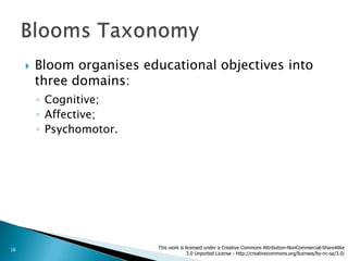    Bloom organises educational objectives into
         three domains:
         ◦ Cognitive;
         ◦ Affective;
         ◦ Psychomotor.




16                          This work is licensed under a Creative Commons Attribution-NonCommercial-ShareAlike
                                          3.0 Unported License - http://creativecommons.org/licenses/by-nc-sa/3.0/
 