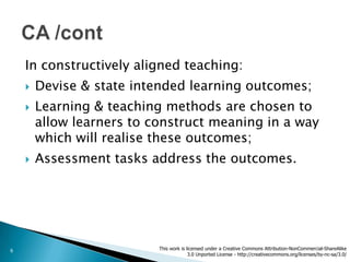 In constructively aligned teaching:
       Devise & state intended learning outcomes;
       Learning & teaching methods are chosen to
        allow learners to construct meaning in a way
        which will realise these outcomes;
       Assessment tasks address the outcomes.




6                          This work is licensed under a Creative Commons Attribution-NonCommercial-ShareAlike
                                         3.0 Unported License - http://creativecommons.org/licenses/by-nc-sa/3.0/
 
