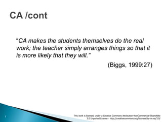 “CA makes the students themselves do the real
    work; the teacher simply arranges things so that it
    is more likely that they will.”
                                                          (Biggs, 1999:27)




7                        This work is licensed under a Creative Commons Attribution-NonCommercial-ShareAlike
                                       3.0 Unported License - http://creativecommons.org/licenses/by-nc-sa/3.0/
 