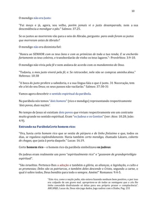10
O mendigo não era Justo:
“Fui moço e já, agora, sou velho, porém jamais vi o justo desamparado, nem a sua
descendência a mendigar o pão.” Salmos: 37.25.
Se os justos ao morrerem vão para o seio de Abraão, pergunto: para onde foram os justos
que morreram antes de Abraão?
O mendigo não era dizimista fiel:
“Honra ao SENHOR com os teus bens e com as primícias de toda a tua renda; E se encherão
fartamente os teus celeiros, e transbordarão de vinho os teus lagares.”- Provérbios: 3.9-10.
O mendigo não vivia pela fé e nem andava de acordo com os mandamntos de Deus.
"Todavia, o meu justo viverá pela fé; e: Se retroceder, nele não se compraz aminha alma."
Hebreus: 10:38
"A boca do justo profere a sabedoria, e a sua língua fala o que é justo. 31 Nocoração, tem
ele a lei do seu Deus; os seus passos não vacilarão." Salmos: 37:30-31
Vamos agora descobrir o sentido espiritual da parábola.
Na parábola nós temos “dois homens” (rico e mendigo) representando respectivamente
‘dois povos, duas nações’.
No tempo de Jesus só existiam dois povos que viviam respectivamente em um contraste
muito grande no sentido espiritual. Eram “os Judeus e os Gentios” (ver: Atos: 10.28; João:
4:9).
Entrando na ParábolaCerto homem rico:
“Ora, havia certo homem rico que se vestia de púrpura e de linho finíssimo e que, todos os
dias, se regalava esplendidamente. Havia também certo mendigo, chamado Lázaro, coberto
de chagas, que jazia à porta daquele.” Lucas: 16.19.
Certo homem rico – o homem rico da parábola simbolizava os judeus:
Os judeus eram realmente um povo “espiritualmente rico” e “gozavam de grandeprivilégio
espiritual”.
“São israelitas. Pertence-lhes a adoção e também a glória, as alianças, a legislação, o culto e
as promessas; Deles são os patriarcas, e também deles descende o Cristo, segundo a carne, o
qual é sobre todos, Deus bendito para todo o sempre. Amém!” Romanos: 9:4-5.
“Este rico, como a nação judia, não estava fazendo nenhum bem positivo, e por isso
era culpado de um grave mal. apropriava-se de todas as vantagens que o céu lhe
tinha concedido desfrutando só delas para seu próprio prazer e complacência”.
ARCANJO, Lucas de, Deus não joga dados, Joga xadrez com o Diabo, Pag. 233
 