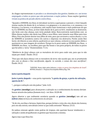 13
As chagas representavam os pecados e as abominações dos gentios. Gentios era um termo
empregado a todos os povos que não pertenciam a nação judaica. Essas nações (gentios)
viviam na prática do pecado aberto contra Deus.
“Quando o SENHOR, teu Deus, te introduzir na terra a qual passas a possuir, e tiver lançado
muitas nações de diante de ti, os heteus, e os girgaseus, e os amorreus, e os cananeus, e os
ferezeus, e os heveus, e os jebuseus, sete nações mais numerosas e mais poderosas do que
tu; E o SENHOR, teu Deus, as tiver dado diante de ti, para as ferir, totalmente as destruirás;
não farás com elas aliança, nem terás piedade delas; Nemcontrairás matrimônio com os
filhos dessas nações; não darás tuas filhas a seus filhos, nem tomarás suas filhas para teus
filhos; Pois elas fariam desviar teus filhos de mim, para que servissem a outros deuses; e a ira
do SENHOR se acenderia contra vós outros e depressa vos destruiria. Porém assim lhes
fareis: derribareis os seus altares, quebrareis as suas colunas, cortareis os seus postes-ídolos e
queimareis as suas imagens de escultura. Porque tu és povo santo ao SENHOR, teu Deus; o
SENHOR, teu Deus, te escolheu, para que lhe fosses o seu povo próprio, de todos os povos
que há sobre a terra.” Deuteronômio: 7:1-6.
“Abstém-te de fazer aliança com os moradores da terra para onde vais, para que te não
sejam por cilada”. Êxodo: 34.12
“Para que não faças aliança com os moradores da terra; não suceda que, em se prostituindo
eles com os deuses e lhes sacrificando, alguém te convide, e comas dos seus sacrifícios”.
Êxodo: 34.12
“GENTIOS: Nome dado pelos hebreus a todos os povos fora dogrêmio de Israel”.
BOYER, Orlando S – Pequena Enciclopédia Bíblica,Pág. 350.
Jazia à porta daquele
Jazia à porta daquele – essa porta representa “a porta da graça, a porta da salvação,
aporta da fé.”.
“... porque a salvação vem dos judeus.” João: 4.22.
Os gentios (mendigo) para alcançarem a salvação ou o conhecimento da mesma deviam
buscar através dos judeus (homem rico) – ver Atos: 10.28-48.
Agora observe o que realmente acontecia quando os gentios (mendigo) iam até aos
judeus (rico) em busca do conhecimento da salvação:
“Ai de vós, escribas e fariseus, hipócritas, porque fechais o reino dos céus diante dos homens;
pois vós não entrais, nem deixais entrar os que estão entrando!” Mateus: 23.13.
Os judeus estavam agindo como pedras de tropeço, não queriam buscar totalmente a
salvação e ainda atrapalhavam os gentios que buscavam a mesma.
Agora veja o que Deus fez:
 