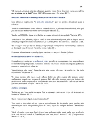 14
“Ali chegados, reunida a igreja, relataram quantas coisas fizera Deus com eles e como abrira
aos gentios a porta da fé.” Atos: 14:27. (Compare com: I Coríntios: 16:9).
Desejava alimentar-se das migalhas que caíam da mesa do rico
Esse alimento representa “o alimento espiritual” que os gentios almejavam para a
salvação.
“Desejai ardentemente, como crianças recém-nascidas, o genuíno leite espiritual, para que,
por ele, vos seja dado crescimento para salvação.” I Pedro: 2:2.
“Confia no SENHOR e faze o bem; habita na terra e alimenta-te da verdade.” Salmos: 37:3.
“Achadas as tuas palavras, logo as comi; as tuas palavras me foram gozo e alegria para o
coração, pois pelo teu nome sou chamado, ó SENHOR, Deus dos Exércitos.” Jeremias: 15.16.
“Eu sou o pão vivo que desceu do céu; se alguém dele comer, viverá eternamente; e o pão que
eu darei pela vida do mundo é a minha carne.” João: 6.51.
Esse era o alimento que o mendigo (gentios) buscava na porta do rico (judeus).
Os cães vinham lamber-lhe as úlceras.
Esses cães representavam os atalaias de Israel que não se preocupavam com a salvação dos
homens feridos pelo pecado, viam esses homens em pecado e nada faziam para ajudá-los a
encontrar o caminho da salvação.
“Acautelai-vos dos cães! Acautelai-vos dos maus obreiros! Acautelai-vos da falsa
circuncisão!” Filipenses: 3:2.
“Os seus atalaias são cegos, nada sabem; todos são cães mudos, não podem ladrar;
sonhadores preguiçosos gostam de dormir. Tais cães são gulosos, nunca se fartam; são
pastores que nada compreendem, e todos se tornam para o seu caminho, cada um para a sua
ganância, todos sem exceção.” Isaias: 56.10-11.
Atalaias são cegos:
“Deixai-os; são cegos, guias de cegos. Ora, se um cego guiar outro cego, cairão ambos no
barranco.” Mateus: 15:14.
Quem é o responsável pela cegueira espiritual?
“Nos quais o deus deste século cegou o entendimento dos incrédulos, para que lhes não
resplandeça a luz do evangelho da glória de Cristo, o qual é a imagem de Deus.” II Coríntios:
4:4.
“Ai de vós, guias cegos, que dizeis: Quem jurar pelo santuário, isso é nada; mas, se alguém
jurar pelo ouro do santuário, fica obrigado pelo que jurou!” Mateus: 23:16. (Compare com:
Mateus: 2.19, 26).
 