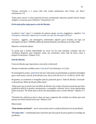 16
“Porque morrestes, e a vossa vida está oculta juntamente com Cristo, em Deus.”
Colossenses: 3:3.
“Fazei, pois, morrer a vossa natureza terrena: prostituição, impureza, paixão lasciva, desejo
maligno e a avareza, que é idolatria.” Colossenses: 3:5.
Foi levado pelos anjos para o seio de Abraão:
A palavra “anjo” aqui é a tradução da palavra grega αγγελος (aggelos) e significa “um
mensageiro, embaixador, alguém que é enviado, um anjo, um mensageiro de Deus”.
“αγγελος - aggelos... um mensageiro, embaixador, alguém que é enviado, um anjo, um
mensageiro de Deus.” STRONG, Bíblia de Estudo Almeida com Números de, Pág. 2.960.
Observe o versículo abaixo:
“E, posto que a minha enfermidade na carne vos foi uma tentação, contudo, não me
revelastes desprezo nem desgosto; antes, me recebestes como anjo de Deus, como o
próprio Cristo Jesus.” Gálatas: 4:14.
Seio de Abraão:
O seio de Abraão aqui representa o seio da fé, o lado da fé:
Abraão é conhecido na bíblia como o “pai da fé” (ver Romanos: 4:11,16).
Os mensageiros (anjos, apóstolos) iam por toda parte encaminhando os gentios (mendigo)
para o lado da fé, o seio da fé de Abraão. (ver: Atos: 8:34-40; 8:14-17; 13:48-52; 10:34- 48).
Os gentios, ao aceitarem o evangelho pela fé, passaram para o “lado de Abraão”, tornando-
se desta forma “filhos de Abraão, filhos da fé”.
“Sabei, pois, que os da fé é que são filhos de Abraão. Ora, tendo a Escritura previsto que Deus
justificaria pela fé os gentios, preanunciou o evangelho a Abraão: Em ti, serão abençoados
todos os povos. “De modo que os da fé são abençoados com o crente Abraão.” Gálatas: 3:7-
9.
“Ouvindo isto, admirou-se Jesus e disse aos que o seguiam: Em verdade vos afirmo que nem
mesmo em Israel achei fé como esta.” Mateus: 8.10.
Observando:
“Nem mesmo em Israel” – isto é, nem mesmo entre os judeus (homem rico da parábola).
“Fé como esta” – manifestada pelo centurião que fazia parte do povo gentio (o mendigo da
parábola).
 
