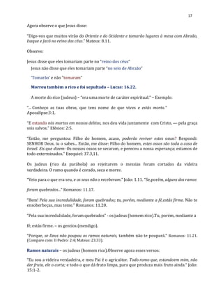 17
Agora observe o que Jesus disse:
“Digo-vos que muitos virão do Oriente e do Ocidente e tomarão lugares à mesa com Abraão,
Isaque e Jacó no reino dos céus.” Mateus: 8.11.
Observe:
Jesus disse que eles tomariam parte no “reino dos céus”
Jesus não disse que eles tomariam parte “no seio de Abraão”
‘Tomarão’ e não “tomaram”
Morreu também o rico e foi sepultado – Lucas: 16.22.
A morte do rico (judeus) – “era uma morte de caráter espiritual.” – Exemplo:
“... Conheço as tuas obras, que tens nome de que vives e estás morto.”
Apocalípse:3:1.
“E estando nós mortos em nossos delitos, nos deu vida juntamente com Cristo, — pela graça
sois salvos.” Efésios: 2:5.
“Então, me perguntou: Filho do homem, acaso, poderão reviver estes ossos? Respondi:
SENHOR Deus, tu o sabes... Então, me disse: Filho do homem, estes ossos são toda a casa de
Israel. Eis que dizem: Os nossos ossos se secaram, e pereceu a nossa esperança; estamos de
todo exterminados.” Ezequiel: 37.3,11.
Os judeus (rico da parábola) ao rejeitarem o messias foram cortados da videira
verdadeira. O ramo quando é corado, seca e morre.
“Veio para o que era seu, e os seus não o receberam.” João: 1.11. “Se,porém, alguns dos ramos
foram quebrados...” Romanos: 11.17.
“Bem! Pela sua incredulidade, foram quebrados; tu, porém, mediante a fé,estás firme. Não te
ensoberbeças, mas teme.” Romanos: 11.20.
“Pela sua incredulidade, foram quebrados” - os judeus (homem rico).Tu, porém, mediante a
fé, estás firme. – os gentios (mendigo).
“Porque, se Deus não poupou os ramos naturais, também não te poupará.” Romanos: 11.21.
(Compare com: II Pedro: 2:4; Mateus: 23.33).
Ramos naturais – os judeus (homem rico).Observe agora esses versos:
“Eu sou a videira verdadeira, e meu Pai é o agricultor. Todo ramo que, estandoem mim, não
der fruto, ele o corta; e todo o que dá fruto limpa, para que produza mais fruto ainda.” João:
15:1-2.
 