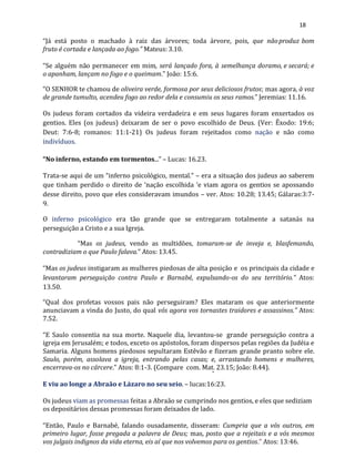 18
“Já está posto o machado à raiz das árvores; toda árvore, pois, que nãoproduz bom
fruto é cortada e lançada ao fogo.” Mateus:3.10.
“Se alguém não permanecer em mim, será lançado fora, à semelhança doramo, e secará; e
o apanham, lançam no fogo e o queimam.” João: 15:6.
“O SENHOR te chamou de oliveira verde, formosa por seus deliciosos frutos; mas agora, à voz
de grande tumulto, acendeu fogo ao redor dela e consumiu os seus ramos.” Jeremias: 11.16.
Os judeus foram cortados da videira verdadeira e em seus lugares foram enxertados os
gentios. Eles (os judeus) deixaram de ser o povo escolhido de Deus. (Ver: Êxodo: 19:6;
Deut: 7:6-8; romanos: 11:1-21) Os judeus foram rejeitados como nação e não como
indivíduos.
“No inferno, estando em tormentos...” – Lucas: 16.23.
Trata-se aqui de um “inferno psicológico, mental.” – era a situação dos judeus ao saberem
que tinham perdido o direito de ‘nação escolhida ‘e viam agora os gentios se apossando
desse direito, povo que eles consideravam imundos – ver. Atos: 10.28; 13.45; Gálaras:3:7-
9.
O inferno psicológico era tão grande que se entregaram totalmente a satanás na
perseguição a Cristo e a sua Igreja.
“Mas os judeus, vendo as multidões, tomaram-se de inveja e, blasfemando,
contradiziam o que Paulo falava.” Atos: 13.45.
“Mas os judeus instigaram as mulheres piedosas de alta posição e os principais da cidade e
levantaram perseguição contra Paulo e Barnabé, expulsando-os do seu território.” Atos:
13.50.
“Qual dos profetas vossos pais não perseguiram? Eles mataram os que anteriormente
anunciavam a vinda do Justo, do qual vós agora vos tornastes traidores e assassinos.” Atos:
7.52.
“E Saulo consentia na sua morte. Naquele dia, levantou-se grande perseguição contra a
igreja em Jerusalém; e todos, exceto os apóstolos, foram dispersos pelas regiões da Judéia e
Samaria. Alguns homens piedosos sepultaram Estêvão e fizeram grande pranto sobre ele.
Saulo, porém, assolava a igreja, entrando pelas casas; e, arrastando homens e mulheres,
encerrava-os no cárcere.” Atos: 8:1-3. (Compare com. Mat. 23.15; João: 8.44).
E viu ao longe a Abraão e Lázaro no seu seio. – lucas:16:23.
Os judeus viam as promessas feitas a Abraão se cumprindo nos gentios, e eles que sediziam
os depositários dessas promessas foram deixados de lado.
“Então, Paulo e Barnabé, falando ousadamente, disseram: Cumpria que a vós outros, em
primeiro lugar, fosse pregada a palavra de Deus; mas, posto que a rejeitais e a vós mesmos
vos julgais indignos da vida eterna, eis aí que nos volvemos para os gentios.” Atos: 13:46.
 