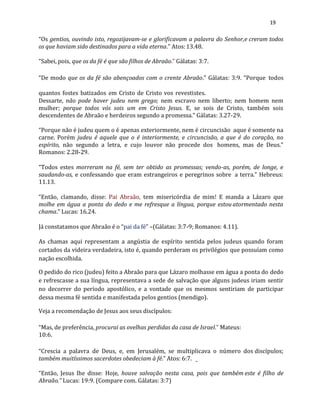19
“Os gentios, ouvindo isto, regozijavam-se e glorificavam a palavra do Senhor,e creram todos
os que haviam sido destinados para a vida eterna.” Atos:13.48.
“Sabei, pois, que os da fé é que são filhos de Abraão.” Gálatas: 3:7.
“De modo que os da fé são abençoados com o crente Abraão.” Gálatas: 3:9. “Porque todos
quantos fostes batizados em Cristo de Cristo vos revestistes.
Dessarte, não pode haver judeu nem grego; nem escravo nem liberto; nem homem nem
mulher; porque todos vós sois um em Cristo Jesus. E, se sois de Cristo, também sois
descendentes de Abraão e herdeiros segundo a promessa.” Gálatas: 3.27-29.
“Porque não é judeu quem o é apenas exteriormente, nem é circuncisão aque é somente na
carne. Porém judeu é aquele que o é interiormente, e circuncisão, a que é do coração, no
espírito, não segundo a letra, e cujo louvor não procede dos homens, mas de Deus.”
Romanos: 2.28-29.
“Todos estes morreram na fé, sem ter obtido as promessas; vendo-as, porém, de longe, e
saudando-as, e confessando que eram estrangeiros e peregrinos sobre a terra.” Hebreus:
11.13.
“Então, clamando, disse: Pai Abraão, tem misericórdia de mim! E manda a Lázaro que
molhe em água a ponta do dedo e me refresque a língua, porque estouatormentado nesta
chama.” Lucas: 16.24.
Já constatamos que Abraão é o “pai da fé” –(Gálatas: 3:7-9; Romanos: 4.11).
As chamas aqui representam a angústia de espírito sentida pelos judeus quando foram
cortados da videira verdadeira, isto é, quando perderam os privilégios que possuíam como
nação escolhida.
O pedido do rico (judeu) feito a Abraão para que Lázaro molhasse em água a ponta do dedo
e refrescasse a sua língua, representava a sede de salvação que alguns judeus iriam sentir
no decorrer do período apostólico, e a vontade que os mesmos sentiriam de participar
dessa mesma fé sentida e manifestada pelos gentios (mendigo).
Veja a recomendação de Jesus aos seus discípulos:
“Mas, de preferência, procurai as ovelhas perdidas da casa de Israel.” Mateus:
10:6.
“Crescia a palavra de Deus, e, em Jerusalém, se multiplicava o número dos discípulos;
também muitíssimos sacerdotes obedeciam à fé.” Atos: 6:7.
“Então, Jesus lhe disse: Hoje, houve salvação nesta casa, pois que também este é filho de
Abraão.” Lucas: 19:9. (Compare com. Gálatas: 3:7)
 