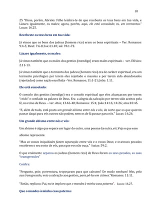 20
25 “Disse, porém, Abraão: Filho lembra-te de que recebeste os teus bens em tua vida, e
Lázaro igualmente, os males; agora, porém, aqui, ele está consolado; tu, em tormentos.”
Lucas: 16.25.
Recebeste os teus bens em tua vida:
Já vimos que os bens dos judeus (homem rico) eram os bens espirituais – Ver. Romanos:
9:4-5; Deut: 7.6-8; Isa: 61.10; sal: 78.1-72.
Lázaro igualmente, os males:
Já vimos também que os males dos gentios (mendigo) eram males espirituais - ver. Efésios:
2.11-13.
Já vimos também que o tormento dos judeus (homem rico) era de caráter espiritual, era um
tormento psicológico por terem eles rejeitado o messias e por terem sido abandonados
(rejeitados) como nação escolhida - Ver. Romanos; 11:1-21; João: 1.11.
Ele está consolado:
O consolo dos gentios (mendigo) era o consolo espiritual que eles alcançaram por terem
“crido” e confiado na palavra de Deus. Era a alegria da salvação por terem sido aceitos pela
fé, no reino de Deus. – ver. Atos; 13.46-48; Romanos: 15:4; João:14:16; 14:26; atos:10:45.
“E, além de tudo, está posto um grande abismo entre nós e vós, de sorte que os que querem
passar daqui para vós outros não podem, nem os de lá passar para nós.” Lucas: 16.26.
Um grande abismo entre nós e vós:
Um abismo é algo que separa um lugar do outro, uma pessoa da outra, etc.Veja o que esse
abismo representa:
“Mas as vossas iniquidades fazem separação entre vós e o vosso Deus; e osvossos pecados
encobrem o seu rosto de vós, para que vos não ouça.” Isaias: 59:2.
O que realmente separou os judeus (homem rico) de Deus foram os seus pecados, as suas
“transgressões”
Confira:
“Pergunto, pois: porventura, tropeçaram para que caíssem? De modo nenhum! Mas, pela
sua transgressão, veio a salvação aos gentios, para pô-los em ciúmes.”Romanos: 11:11.
“Então, replicou: Pai, eu te imploro que o mandes à minha casa paterna”. Lucas: 16.27.
Que o mandes à minha casa paterna:
 