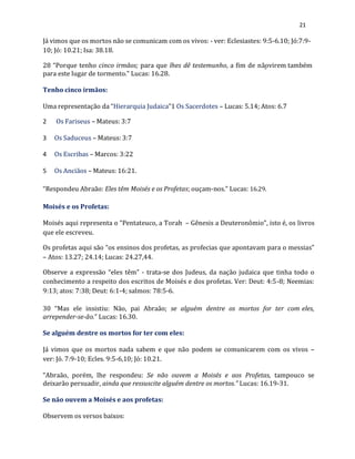 21
Já vimos que os mortos não se comunicam com os vivos: - ver: Eclesiastes: 9:5-6.10; Jó:7:9-
10; Jó: 10.21; Isa: 38.18.
28 “Porque tenho cinco irmãos; para que lhes dê testemunho, a fim de nãovirem também
para este lugar de tormento.” Lucas: 16.28.
Tenho cinco irmãos:
Uma representação da “Hierarquia Judaica”1 Os Sacerdotes – Lucas: 5.14; Atos: 6.7
2 Os Fariseus – Mateus: 3:7
3 Os Saduceus – Mateus: 3:7
4 Os Escribas – Marcos: 3:22
5 Os Anciãos – Mateus: 16:21.
“Respondeu Abraão: Eles têm Moisés e os Profetas; ouçam-nos.” Lucas: 16.29.
Moisés e os Profetas:
Moisés aqui representa o “Pentateuco, a Torah – Gênesis a Deuteronômio”, isto é, os livros
que ele escreveu.
Os profetas aqui são “os ensinos dos profetas, as profecias que apontavam para o messias”
– Atos: 13.27; 24.14; Lucas: 24.27,44.
Observe a expressão “eles têm” - trata-se dos Judeus, da nação judaica que tinha todo o
conhecimento a respeito dos escritos de Moisés e dos profetas. Ver: Deut: 4:5-8; Neemias:
9:13; atos: 7:38; Deut: 6:1-4; salmos: 78:5-6.
30 “Mas ele insistiu: Não, pai Abraão; se alguém dentre os mortos for ter com eles,
arrepender-se-ão.” Lucas: 16.30.
Se alguém dentre os mortos for ter com eles:
Já vimos que os mortos nada sabem e que não podem se comunicarem com os vivos –
ver: Jó. 7:9-10; Ecles. 9:5-6,10; Jó: 10.21.
“Abraão, porém, lhe respondeu: Se não ouvem a Moisés e aos Profetas, tampouco se
deixarão persuadir, ainda que ressuscite alguém dentre os mortos.” Lucas: 16.19-31.
Se não ouvem a Moisés e aos profetas:
Observem os versos baixos:
 