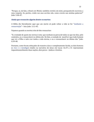 22
“Porque, se, de fato, crêsseis em Moisés, também creríeis em mim; porquantoele escreveu a
meu respeito. Se, porém, credes nos seus escritos não, como crereis nas minhas palavras?”
João: 5.46-47.
Ainda que ressuscite alguém dentre os mortos:
A bíblia diz literalmente aqui que um morto só pode voltar a vida se for “mediante a
ressurreição” – leia: João: 11:1-45.
Vejamos quando os mortos irão de fato ressuscitar:
“E a vontade de quem me enviou é esta: que nenhum eu perca de todos os que me deu; pelo
contrário, eu o ressuscitarei no último dia. De fato, a vontade de meuPai é que todo homem
que vir o Filho e nele crer tenha a vida eterna; e eu o ressuscitarei no último dia.” João:
6.39-40.
Portanto, como foram esboçados de maneira clara e completamente lúcida, os dois homens
(o rico e o mendigo) citados na narrativa de Jesus em Lucas 16.19 a 31 representam
inquestionavelmente duas nações, dois povos – Judeus e Gentios.
 