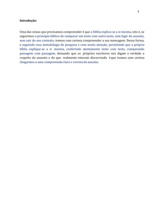 3
Introdução:
Uma das coisas que precisamos compreender é que a bíblia explica-se a si mesma, isto é, se
seguirmos o princípio bíblico de comparar um texto com outro texto, sem fugir do assunto,
sem sair do seu contexto, iremos com certeza compreender a sua mensagem. Dessa forma,
e seguindo essa metodologia de pesquisa e com muita atenção, permitindo que a própria
bíblia explique-se a si mesma, conferindo atentamente texto com texto, comparando
passagem com passagem, deixando que os próprios escritores nos digam a verdade a
respeito do assunto e do que realmente estavam discorrendo éque iremos com certeza
chegarmos a uma compreensão clara e correta do assunto.
 