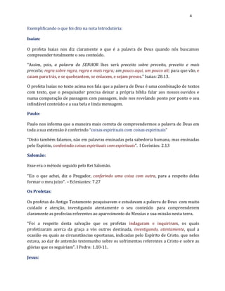 4
Exemplificando o que foi dito na nota Introdutória:
Isaias:
O profeta Isaias nos diz claramente o que é a palavra de Deus quando nós buscamos
compreender totalmente o seu conteúdo.
“Assim, pois, a palavra do SENHOR lhes será preceito sobre preceito, preceito e mais
preceito; regra sobre regra, regra e mais regra; um pouco aqui, um pouco ali; para que vão, e
caiam para trás, e se quebrantem, se enlacem, e sejam presos.” Isaias: 28.13.
O profeta Isaias no texto acima nos fala que a palavra de Deus é uma combinação de textos
com texto, que o pesquisador precisa deixar a própria bíblia falar aos nossos ouvidos e
numa comparação de passagem com passagem, indo nos revelando ponto por ponto o seu
infindável conteúdo e a sua bela e linda mensagem.
Paulo:
Paulo nos informa que a maneira mais correta de compreendermos a palavra de Deus em
toda a sua extensão é conferindo “coisas espirituais com coisas espirituais”
“Disto também falamos, não em palavras ensinadas pela sabedoria humana, mas ensinadas
pelo Espírito, conferindo coisas espirituais com espirituais”. I Coríntios: 2.13
Salomão:
Esse era o método seguido pelo Rei Salomão.
“Eis o que achei, diz o Pregador, conferindo uma coisa com outra, para a respeito delas
formar o meu juízo”. – Eclesiastes: 7.27
Os Profetas:
Os profetas do Antigo Testamento pesquisavam e estudavam a palavra de Deus com muito
cuidado e atenção, investigando atentamente o seu conteúdo para compreenderem
claramente as profecias referentes ao aparecimento do Messias e sua missão nesta terra.
“Foi a respeito desta salvação que os profetas indagaram e inquiriram, os quais
profetizaram acerca da graça a vós outros destinada, investigando, atentamente, qual a
ocasião ou quais as circunstâncias oportunas, indicadas pelo Espírito de Cristo, que neles
estava, ao dar de antemão testemunho sobre os sofrimentos referentes a Cristo e sobre as
glórias que os seguiriam”. I Pedro: 1.10-11.
Jesus:
 