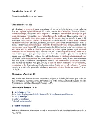 6
Texto Básico: Lucas: 16.19-31
Assunto analisado verso por verso.
Entrando em Lucas 16:
“Ora, havia certo homem rico que se vestia de púrpura e de linho finíssimo e que, todos os
dias, se regalava esplendidamente. 20 Havia também certo mendigo, chamado Lázaro,
coberto de chagas, que jazia à porta daquele; 21 e desejava alimentar-se das migalhas que
caíam da mesa do rico; e até os cães vinham lamber-lhe as úlceras. 22 Aconteceu morrer o
mendigo e ser levado pelos anjos para o seio de Abraão; morreu também o rico e foi
sepultado. 23 No inferno, estando em tormentos, levantou os olhos e viu ao longe a Abraão
e Lázaro no seu seio. 24 Então, clamando, disse: Pai Abraão, tem misericórdia de mim! E
manda a Lázaro que molhe em água a ponta do dedo e me refresque a língua, porque estou
atormentado nesta chama. 25 Disse, porém, Abraão: Filho, lembra-te de que recebeste os
teus bens em tua vida, e Lázaro igualmente, os males; agora, porém, aqui, ele está
consolado; tu, em tormentos. 26 E, além de tudo, está posto um grande abismo entre nós e
vós, de sorte que os que querem passar daqui para vós outros não podem, nem os de lá
passar para nós. 27 Então, replicou: Pai, eu te imploro que o mandes à minha casa paterna,
28 porque tenho cinco irmãos; para que lhes dê testemunho, a fim de não virem também
para este lugar de tormento. 29 Respondeu Abraão: Eles têm Moisés e os Profetas; ouçam-
nos. 30 Mas ele insistiu: Não, pai Abraão; se alguém dentre os mortos for ter com eles,
arrepender-se-ão. 31 Abraão, porém, lhe respondeu: Se não ouvem a Moisés e aos Profetas,
tampouco se deixarão persuadir, ainda que ressuscite alguém dentre os mortos.”Lucas:
16:19-31.
Observando o Versículo 19
“Ora, havia certo homem rico que se vestia de púrpura e de linho finíssimo e que, todos os
dias, se regalava esplendidamente. Havia também certo mendigo, chamado Lázaro, coberto
de chagas, que jazia à porta daquele.” Lucas: 16.19.
Os destaques de Lucas 16.19:
A - Certo homem rico
B - Se vestia de púrpura e de linho finíssimoC - Se regalava esplendidamente
D - Certo Mendigo
E - coberto de chagas
F - jazia à porta daquele
A - certo homem rico
A riqueza não impede ninguém de ser salvo, como também não impede ninguém deperder a
vida eterna.
 