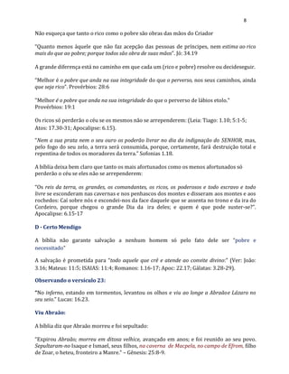 8
Não esqueça que tanto o rico como o pobre são obras das mãos do Criador
“Quanto menos àquele que não faz acepção das pessoas de príncipes, nem estima ao rico
mais do que ao pobre; porque todos são obra de suas mãos”. Jó: 34.19
A grande diferença está no caminho em que cada um (rico e pobre) resolve ou decideseguir.
“Melhor é o pobre que anda na sua integridade do que o perverso, nos seus caminhos, ainda
que seja rico”. Provérbios: 28:6
"Melhor é o pobre que anda na sua integridade do que o perverso de lábios etolo."
Provérbios: 19:1
Os ricos só perderão o céu se os mesmos não se arrependerem: (Leia: Tiago: 1.10; 5:1-5;
Atos: 17.30-31; Apocalipse: 6.15).
“Nem a sua prata nem o seu ouro os poderão livrar no dia da indignação do SENHOR, mas,
pelo fogo do seu zelo, a terra será consumida, porque, certamente, fará destruição total e
repentina de todos os moradores da terra.” Sofonias 1.18.
A bíblia deixa bem claro que tanto os mais afortunados como os menos afortunados só
perderão o céu se eles não se arrependerem:
“Os reis da terra, os grandes, os comandantes, os ricos, os poderosos e todo escravo e todo
livre se esconderam nas cavernas e nos penhascos dos montes e disseram aos montes e aos
rochedos: Caí sobre nós e escondei-nos da face daquele que se assenta no trono e da ira do
Cordeiro, porque chegou o grande Dia da ira deles; e quem é que pode suster-se?”.
Apocalipse: 6.15-17
D - Certo Mendigo
A bíblia não garante salvação a nenhum homem só pelo fato dele ser “pobre e
necessitado”
A salvação é prometida para “todo aquele que crê e atende ao convite divino:” (Ver: João:
3.16; Mateus: 11:5; ISAIAS: 11:4; Romanos: 1.16-17; Apoc: 22.17; Gálatas: 3.28-29).
Observando o versículo 23:
“No inferno, estando em tormentos, levantou os olhos e viu ao longe a Abraãoe Lázaro no
seu seio.” Lucas: 16.23.
Viu Abraão:
A bíblia diz que Abraão morreu e foi sepultado:
“Expirou Abraão; morreu em ditosa velhice, avançado em anos; e foi reunido ao seu povo.
Sepultaram-no Isaque e Ismael, seus filhos, na caverna de Macpela, no campo de Efrom, filho
de Zoar, o heteu, fronteiro a Manre.” – Gênesis: 25:8-9.
 