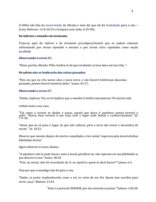9
A bíblia não fala da ressurreição de Abraão e nem diz que ele foi trasladado para o céu. –
(Leia: Hebreus: 11:8-10,13 e Compare com: João: 6.39-40) .
No inferno e estando em tormento:
Trata-se aqui do inferno e do tormento psicológico/mental que os judeus estavam
enfrentando por terem rejeitado o messias e por terem sidos rejeitados como nação
escolhida
Observando o verso 25:
“Disse, porém, Abraão: Filho lembra-te de que recebeste os teus bens em tua vida...”.
Os salvos não se lembrarão das coisas passadas:
“Pois eis que eu crio novos céus e nova terra; e não haverá lembrança dascoisas
passadas, jamais haverá memória delas.” Isaias: 65.17.
Observando o verso 27:
“Então, replicou: Pai, eu te imploro que o mandes à minha casa paterna,”Os mortos não
voltam mais a sua casa:
“Tal como a nuvem se desfaz e passa, aquele que desce à sepultura jamais tornará a
subir. “Nunca mais tornará à sua casa, nem o lugar onde habita o conhecerájamais.” Jó:
7:9-10.
“Antes que eu vá para o lugar de que não voltarei, para a terra das trevas e dasombra da
morte.” Jó: 10.21.
Observe que mesmo depois de morto e sepultado o rico ainda “esperava pela misericórdiae
fidelidade divina”
Agora observe os esses abaixo:
“A sepultura não te pode louvar, nem a morte glorificar-te; não esperam em tua fidelidade os
que descem à cova.” Isaias: 38.18.
“Pois, na morte, não há recordação de ti; no sepulcro, quem te dará louvor?” Salmos: 6:5.
Veja por que o mendigo não foi para o céu:
“Então, os justos resplandecerão como o sol, no reino de seu Pai. Quem tem ouvidos para
ouvir, ouça.” Mateus: 13.43.
“Esta é a porta do SENHOR; por ela entrarão os justos.” Salmos: 118:20.
 