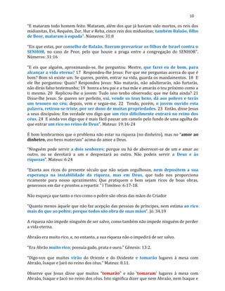 10
“E mataram todo homem feito. Mataram, além dos que já haviam sido mortos, os reis dos
midianitas, Evi, Requém, Zur, Hur e Reba, cinco reis dos midianitas; também Balaão, filho
de Beor, mataram à espada”. Números: 31:8
“Eis que estas, por conselho de Balaão, fizeram prevaricar os filhos de Israel contra o
SENHOR, no caso de Peor, pelo que houve a praga entre a congregação do SENHOR”.
Números: 31:16
“E eis que alguém, aproximando-se, lhe perguntou: Mestre, que farei eu de bom, para
alcançar a vida eterna? 17 Respondeu-lhe Jesus: Por que me perguntas acerca do que é
bom? Bom só existe um. Se queres, porém, entrar na vida, guarda os mandamentos. 18 E
ele lhe perguntou: Quais? Respondeu Jesus: Não matarás, não adulterarás, não furtarás,
não dirás falso testemunho; 19 honra a teu pai e a tua mãe e amarás o teu próximo como a
ti mesmo. 20 Replicou-lhe o jovem: Tudo isso tenho observado; que me falta ainda? 21
Disse-lhe Jesus: Se queres ser perfeito, vai, vende os teus bens, dá aos pobres e terás
um tesouro no céu; depois, vem e segue-me. 22 Tendo, porém, o jovem ouvido esta
palavra, retirou-se triste, por ser dono de muitas propriedades. 23 Então, disse Jesus
a seus discípulos: Em verdade vos digo que um rico dificilmente entrará no reino dos
céus. 24 E ainda vos digo que é mais fácil passar um camelo pelo fundo de uma agulha do
que entrar um rico no reino de Deus”. Mateus: 19:16-24
É bom lembrarmos que o problema não estar na riqueza (no dinheiro), mas no “amor ao
dinheiro, aso bens materiais” acima do amor a Deus.
“Ninguém pode servir a dois senhores; porque ou há de aborrecer-se de um e amar ao
outro, ou se devotará a um e desprezará ao outro. Não podeis servir a Deus e às
riquezas”. Mateus: 6:24
“Exorta aos ricos do presente século que não sejam orgulhosos, nem depositem a sua
esperança na instabilidade da riqueza, mas em Deus, que tudo nos proporciona
ricamente para nosso aprazimento; Que pratiquem o bem sejam ricos de boas obras,
generosos em dar e prontos a repartir.” I Timóteo: 6:17-18.
Não esqueça que tanto o rico como o pobre são obras das mãos do Criador
“Quanto menos àquele que não faz acepção das pessoas de príncipes, nem estima ao rico
mais do que ao pobre; porque todos são obra de suas mãos”. Jó: 34.19
A riqueza não impede ninguém de ser salvo, como também não impede ninguém de perder
a vida eterna.
Abraão era muito rico, e, no entanto, a sua riqueza não o impedirá de ser salvo.
“Era Abrão muito rico; possuía gado, prata e ouro.” Gênesis: 13:2.
“Digo-vos que muitos virão do Oriente e do Ocidente e tomarão lugares à mesa com
Abraão, Isaque e Jacó no reino dos céus.” Mateus: 8.11.
Observe que Jesus disse que muitos “tomarão” e não ‘tomaram’ lugares à mesa com
Abraão, Isaque e Jacó no reino dos céus. Isto significa dizer que nem Abraão, nem Isaque e
 