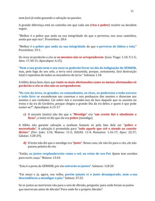 11
nem Jacó já estão gozando a salvação no paraíso.
A grande diferença está no caminho em que cada um (rico e pobre) resolve ou decidem
seguir.
“Melhor é o pobre que anda na sua integridade do que o perverso, nos seus caminhos,
ainda que seja rico”. Provérbios: 28:6
"Melhor é o pobre que anda na sua integridade do que o perverso de lábios e tolo."
Provérbios: 19:1.
Os ricos só perderão o céu se os mesmos não se arrependerem: (Leia: Tiago: 1.10; 5:1-5;
Atos: 17.30-31; Apocalipse: 6.15).
“Nem a sua prata nem o seu ouro os poderão livrar no dia da indignação do SENHOR,
mas, pelo fogo do seu zelo, a terra será consumida, porque, certamente, fará destruição
total e repentina de todos os moradores da terra.” Sofonias 1.18.
A bíblia deixa bem claro que tanto os mais afortunados como os menos afortunados só
perderão o céu se eles não se arrependerem:
“Os reis da terra, os grandes, os comandantes, os ricos, os poderosos e todo escravo
e todo livre se esconderam nas cavernas e nos penhascos dos montes e disseram aos
montes e aos rochedos: Caí sobre nós e escondei-nos da face daquele que se assenta no
trono e da ira do Cordeiro, porque chegou o grande Dia da ira deles; e quem é que pode
suster-se?”. Apocalipse: 6.15-17
c) O assunto (texto) não diz que o “Mendigo” era “um crente fiel e obediente a
Deus”, o texto só diz que ele era pobre (mendigo)
A bíblia não garante salvação a nenhum homem só pelo fato dele ser “pobre e
necessitado”. A salvação é prometida para “todo aquele que crê e atende ao convite
divino:” (Ver: João: 3.16; Mateus: 11:5; ISAIAS: 11:4; Romanos: 1.16-17; Apoc: 22.17;
Gálatas: 3.28-29).
d) O texto não diz que o mendigo era “Justo”. Nesse caso, ele não foi para o céu, ele não
passou pelarta do céu
“Então, os justos resplandecerão como o sol, no reino de seu Pai. Quem tem ouvidos
para ouvir, ouça.” Mateus: 13.43.
“Esta é a porta do SENHOR; por ela entrarão os justos”. Salmoss: 118:20
“Fui moço e já, agora, sou velho, porém jamais vi o justo desamparado, nem a sua
descendência a mendigar o pão.” Salmos: 37.25.
Se os justos ao morrerem vão para o seio de Abraão, pergunto: para onde foram os justos
que morreram antes de Abraão? Para onde foi o próprio Abraão?
 