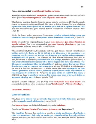13
Vamos agora descobrir o sentido espiritual da parábola.
No tempo de Jesus só existiam “dois povos” que viviam respectivamente em um contraste
muito grande no sentido espiritual. Eram “os Judeus e os Gentios”
“Mas Pedro o levantou, dizendo: Ergue-te, que eu também sou homem. 27 Falando com ele,
entrou, encontrando muitos reunidos ali, 28 a quem se dirigiu, dizendo: Vós bem sabeis que
é proibido a um judeu ajuntar-se ou mesmo aproximar-se a alguém de outra raça;
mas Deus me demonstrou que a nenhum homem considerasse comum ou imundo”. Atos:
10:26-28
“Então, lhe disse a mulher samaritana: Como, sendo tu judeu, pedes de beber a mim, que
sou mulher samaritana (porque os judeus não se dão com os samaritanos)?” João: 4:9
Gentio era um termo empregado para desgnar todas as nações que não pertenciam ao
mundo judaico. Eles eram consideradoa um povo imundo, abominável, eles eram
adoradores de ídolos, de imagens, eles eram idólatras.
“Quando o SENHOR, teu Deus, te introduzir na terra a qual passas a possuir, e tiver lançado
muitas nações de diante de ti, os heteus, e os girgaseus, e os amorreus, e os
cananeus, e os ferezeus, e os heveus, e os jebuseus, sete nações mais numerosas e
mais poderosas do que tu; 2 e o SENHOR, teu Deus, as tiver dado diante de ti, para as
ferir, totalmente as destruirás; não farás com elas aliança, nem terás piedade delas; 3
nem contrairás matrimônio com os filhos dessas nações; não darás tuas filhas a seus
filhos, nem tomarás suas filhas para teus filhos; 4 pois elas fariam desviar teus filhos
de mim, para que servissem a outros deuses; e a ira do SENHOR se acenderia contra
vós outros e depressa vos destruiria. 5 Porém assim lhes fareis: derribareis os seus
altares, quebrareis as suas colunas, cortareis os seus postes-ídolos e queimareis as
suas imagens de escultura. 6 Porque tu és povo santo ao SENHOR, teu Deus; o
SENHOR, teu Deus, te escolheu, para que lhe fosses o seu povo próprio, de todos os
povos que há sobre a terra”. Deuteronômio: 7:1-7
No relato (assunto, texto) de Lucas 16.19-31 esses “dois povos, essas duas nações” são
apresentados por Jesus sobre os símbolos desses “Dois homens”, o “Rico e o Mendigo”.
Entrando na Parábola
CERTO HOMEM RICO:
“Ora, havia certo homem rico que se vestia de púrpura e de linho finíssimo e que, todos
os dias, se regalava esplendidamente…” Lucas: 16.19.
Esse homem rico da parábola simbolizava (reoresenta) os judeus:
E qual era a “Riqueza Espiritual” dos Judeus (o homem rico da papábola)?
“São israelitas. Pertence-lhes a adoção e também a glória, as alianças, a legislação, o
culto e as promessas; Deles são os patriarcas, e também deles descende o Cristo,
segundo a carne, o qual é sobre todos, Deus bendito para todo o sempre. Amém!” Romanos:
9:4-5.
 