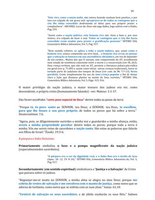 14
“Este rico, como a nação judia, não estava fazendo nenhum bem positivo, e por
isso era culpado de um grave mal. apropriava-se de todas as vantagens que o
céu lhe tinha concedido desfrutando só delas para seu próprio prazer e
complacência”. ARCANJO, Lucas de, Deus não joga dados, Joga xadrez com o Diabo,
Pag. 233.
"Assim como a nação judaica, este homem rico não fazia o bem e, por esse
motivo, era culpado de fazer o mal. Todas as vantagens que o Céu lhe havia
concedido eram usadas para prazer e gratificação pessoais." SÉTIMO DIA,
Comentário Bíblico Adventista, Vol. 5, Pág. 917.
"Num sentido coletivo, se aplica a toda a nação judaica, que, assim como o
homem rico, estava cometendo um erro fatal... o homem rico errou ao pensar
que a salvação se baseava em sua ascendência abraâmica, em vez de depender
de seu caráter... Muitos dos que O ouviam, sem compreensão do AT, acreditavam
num estado de existência consciente entre a morte e a ressurreição (ver PJ, 263).
Essa crença errônea, que não está no AT, permeia a literatura judaica pós-exílica
em geral (ver p. 71-89) e, assim como várias outras crenças tradicionais, havia se
tornado parte do judaísmo dos tempos de Jesus (ver com. de Mc 7:7-13). Nesta
parábola, Cristo simplesmente fez uso de uma crença popular a fim dc deixar
clara a lição que desejava plantar na mente de Seus ouvintes." SÉTIMO DIA,
Comentário Bíblico Adventista, Vol. 5, Págs. 915, 916.
O maior privilégio da nação judaica, o maior tesouro dos judeus era ter, como
descendente, o próprio cristo (humanamente falando) - ver: Mateus: 1:1-17.
Eles foram escolhidos “como povo especial de Deus” dentre todos os povos da terra:
“Porque tu és povo santo ao SENHOR, teu Deus; o SENHOR, teu Deus, te escolheu,
para que lhe fosses o seu povo próprio, de todos os povos que há sobre a terra.”
Deuteronômio: 7.6.
“Agora, pois, se diligentemente ouvirdes a minha voz e guardardes a minha aliança, então,
sereis a minha propriedade peculiar dentre todos os povos; porque toda a terra é
minha; Vós me sereis reino de sacerdotes e nação santa. São estas as palavras que falarás
aos filhos de Israel.” Êxodo: 19:5-6.
A púrpura e linho finíssimo:
Primariamente simboliza o luxo e a pompa magnificente da nação judaica
(especialmentedos sacerdotes).
“A púrpura era a cor da dignidade real, e o linho fino era o tecido de luxo
(Apoc. 18: 12; 19: 8 14)." SÉTIMO DIA, Comentário Bíblico Adventista do, Vol. 5,
Pág. 917.
Secundariamente (em sentido espiritual) simbolizava a “Justiça e a Salvação” de Cristo
que pairava sobre os judeus.
“Regozijar-me-ei muito no SENHOR, a minha alma se alegra no meu Deus; porque me
cobriu de vestes de salvação e me envolveu com o manto de justiça, como noivo que se
adorna de turbante, como noiva que se enfeita com as suas jóias.” Isaias: 61,10.
“Vestirei de salvação os seus sacerdotes, e de júbilo exultarão os seus fiéis.” Salmos
 