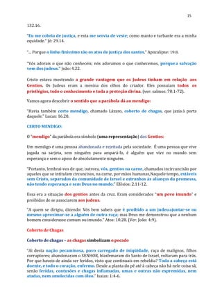 15
132.16.
“Eu me cobria de justiça, e esta me servia de veste; como manto e turbante era a minha
equidade.” Jó: 29.14.
“... Porque o linho finíssimo são os atos de justiça dos santos.” Apocalipse: 19:8.
“Vós adorais o que não conheceis; nós adoramos o que conhecemos, porquea salvação
vem dos judeus.” João: 4.22.
Cristo estava mostrando a grande vantagem que os Judeus tinham em relação aos
Gentios. Os Judeus eram a menina dos olhos do criador. Eles possuíam todos os
privilégios, todo o conhecimento e toda a proteção divina. (ver: salmos: 78:1-72).
Vamos agora descobrir o sentido que a parábola dá ao mendigo:
“Havia também certo mendigo, chamado Lázaro, coberto de chagas, que jazia à porta
daquele.” Lucas: 16.20.
CERTO MENDIGO:
O “mendigo” da parábola era símbolo (uma representação) dos Gentios:
Um mendigo é uma pessoa abandonada e rejeitada pela sociedade. É uma pessoa que vive
jogada na sarjeta, sem ninguém para ampará-lo, é alguém que vive no mundo sem
esperança e sem o apoio de absolutamente ninguém.
“Portanto, lembrai-vos de que, outrora, vós, gentios na carne, chamados incircuncisão por
aqueles que se intitulam circuncisos, na carne, por mãos humanas,Naquele tempo, estáveis
sem Cristo, separados da comunidade de Israel e estranhos às alianças da promessa,
não tendo esperança e sem Deus no mundo.” Efésios: 2.11-12.
Essa era a situação dos gentios antes da cruz. Eram considerados “um povo imundo” e
proibidos de se associarem aos judeus.
“A quem se dirigiu, dizendo: Vós bem sabeis que é proibido a um judeuajuntar-se ou
mesmo aproximar-se a alguém de outra raça; mas Deus me demonstrou que a nenhum
homem considerasse comum ou imundo.” Atos: 10.28. (Ver. João: 4:9).
Coberto de Chagas
Coberto de chagas – as chagas simbolizam o pecado
“Ai desta nação pecaminosa, povo carregado de iniqüidade, raça de malignos, filhos
corruptores; abandonaram o SENHOR, blasfemaram do Santo de Israel, voltaram para trás.
Por que haveis de ainda ser feridos, visto que continuais em rebeldia? Toda a cabeça está
doente, e todo o coração, enfermo. Desde a planta do pé até à cabeça não há nele coisa sã,
senão feridas, contusões e chagas inflamadas, umas e outras não espremidas, nem
atadas, nem amolecidas com óleo.” Isaias: 1:4-6.
 
