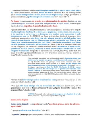 16
“Certamente, ele tomou sobre si as nossas enfermidades e as nossas dores levou sobre
si; e nós o reputávamos por aflito, ferido de Deus e oprimido. Mas ele foi traspassado
pelas nossas transgressões e moído pelas nossas iniquidades; o castigo que nos traz a
paz estava sobre ele, e pelas suas pisaduras fomos sarados.” Isaias: 53:4-5.
As chagas representavam os pecados e as abominações dos gentios. Gentios era um
termo empregado a todos os povos que não pertenciam a nação judaica. Essas nações
(gentios) viviam na prática do pecado aberto contra Deus.
“Quando o SENHOR, teu Deus, te introduzir na terra a qual passas a possuir, e tiver lançado
muitas nações de diante de ti, os heteus, e os girgaseus, e os amorreus, e os cananeus,
e os ferezeus, e os heveus, e os jebuseus, sete nações mais numerosas e mais
poderosas do que tu; E o SENHOR, teu Deus, as tiver dado diante de ti, para as ferir,
totalmente as destruirás; não farás com elas aliança, nem terás piedade delas; Nem
contrairás matrimônio com os filhos dessas nações; não darás tuas filhas a seus
filhos, nem tomarás suas filhas para teus filhos; Pois elas fariam desviar teus filhos
de mim, para que servissem a outros deuses; e a ira do SENHOR se acenderia contra vós
outros e depressa vos destruiria. Porém assim lhes fareis: derribareis os seus altares,
quebrareis as suas colunas, cortareis os seus postes-ídolos e queimareis as suas
imagens de escultura. Porque tu és povo santo ao SENHOR, teu Deus; o SENHOR, teu
Deus, te escolheu, para que lhe fosses o seu povo próprio, de todos os povos que há sobre a
terra.” Deuteronômio: 7:1-6.
"Nem contrairás matrimônio com os filhos dessas nações. Associação íntima com
idólatras no lar afetaria não apenas o indivíduo, mas toda a nação (ver Êx 34:
15 16). Salomão violou este princípio, tendo como resultado uma perda
incalculável tanto pessoal como nacional (l Rs 11:1). Não há alegria nem
segurança na aliança com os que não amam nem servem a Deus (lCo 6:14-1 7).
As trágicas experiências de Esaú (Gn 26:34, 35), Sansão (Jz 14:1) e outros
testificam em favor da admoestação de se permanecer separado nesse
sentido. 4. Desviar. O amor de um homem por sua esposa idólatra em geral, senão
sempre, desviaria seu coração de Deus. Este era um perigo patente contra o qual
advertiu Josué (Js 23: 11- 13)" SÉTIMO DIA, Comentário Bíblico Adventista do, Vol.
6, Pág. 1070
“Abstém-te de fazer aliança com os moradores da terra para onde vais, para que te não
sejam por cilada”. Êxodo: 34.12
“Para que não faças aliança com os moradores da terra; não suceda que, em se
prostituindo eles com os deuses e lhes sacrificando, alguém te convide, e comas dos
seus sacrifícios”. Êxodo: 34.12
“GENTIOS: Nome dado pelos hebreus a todos os povos fora dogrêmio de Israel”.
BOYER, Orlando S – Pequena Enciclopédia Bíblica,Pág. 350.
Jazia à porta daquele
Jazia à porta daquele – essa porta representa “a porta da graça, a porta da salvação,
aporta da fé.”.
“... porque a salvação vem dos judeus.” João: 4.22.
Os gentios (mendigo) para alcançarem a salvação ou o conhecimento da mesma deviam
 