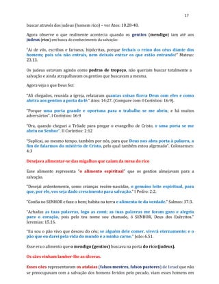 17
buscar através dos judeus (homem rico) – ver Atos: 10.28-48.
Agora observe o que realmente acontecia quando os gentios (mendigo) iam até aos
judeus (rico) em busca do conhecimento da salvação:
“Ai de vós, escribas e fariseus, hipócritas, porque fechais o reino dos céus diante dos
homens; pois vós não entrais, nem deixais entrar os que estão entrando!” Mateus:
23.13.
Os judeus estavam agindo como pedras de tropeço, não queriam buscar totalmente a
salvação e ainda atrapalhavam os gentios que buscavam a mesma.
Agora veja o que Deus fez:
“Ali chegados, reunida a igreja, relataram quantas coisas fizera Deus com eles e como
abrira aos gentios a porta da fé.” Atos: 14:27. (Compare com: I Coríntios: 16:9).
“Porque uma porta grande e oportuna para o trabalho se me abriu; e há muitos
adversários”. I Coríntios: 16:9
“Ora, quando cheguei a Trôade para pregar o evangelho de Cristo, e uma porta se me
abriu no Senhor”. II Coríntios: 2:12
“Suplicai, ao mesmo tempo, também por nós, para que Deus nos abra porta à palavra, a
fim de falarmos do mistério de Cristo, pelo qual também estou algemado”. Colossenses:
4:3
Desejava alimentar-se das migalhas que caíam da mesa do rico
Esse alimento representa “o alimento espiritual” que os gentios almejavam para a
salvação.
“Desejai ardentemente, como crianças recém-nascidas, o genuíno leite espiritual, para
que, por ele, vos seja dado crescimento para salvação.” I Pedro: 2:2.
“Confia no SENHOR e faze o bem; habita na terra e alimenta-te da verdade.” Salmos: 37:3.
“Achadas as tuas palavras, logo as comi; as tuas palavras me foram gozo e alegria
para o coração, pois pelo teu nome sou chamado, ó SENHOR, Deus dos Exércitos.”
Jeremias: 15.16.
“Eu sou o pão vivo que desceu do céu; se alguém dele comer, viverá eternamente; e o
pão que eu darei pela vida do mundo é a minha carne.” João: 6.51.
Esse era o alimento que o mendigo (gentios) buscava na porta do rico (judeus).
Os cães vinham lamber-lhe as úlceras.
Esses cães representavam os atalaias (falsos mestres, falsos pastores) de Israel que não
se preocupavam com a salvação dos homens feridos pelo pecado, viam esses homens em
 