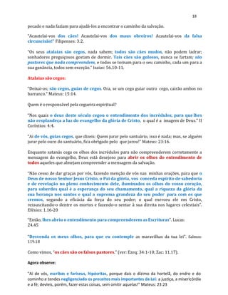 18
pecado e nada faziam para ajudá-los a encontrar o caminho da salvação.
“Acautelai-vos dos cães! Acautelai-vos dos maus obreiros! Acautelai-vos da falsa
circuncisão!” Filipenses: 3:2.
“Os seus atalaias são cegos, nada sabem; todos são cães mudos, não podem ladrar;
sonhadores preguiçosos gostam de dormir. Tais cães são gulosos, nunca se fartam; são
pastores que nada compreendem, e todos se tornam para o seu caminho, cada um para a
sua ganância, todos sem exceção.” Isaias: 56.10-11.
Atalaias são cegos:
“Deixai-os; são cegos, guias de cegos. Ora, se um cego guiar outro cego, cairão ambos no
barranco.” Mateus: 15:14.
Quem é o responsável pela cegueira espiritual?
“Nos quais o deus deste século cegou o entendimento dos incrédulos, para quelhes
não resplandeça a luz do evangelho da glória de Cristo, o qual é a imagem de Deus.” II
Coríntios: 4:4.
“Ai de vós, guias cegos, que dizeis: Quem jurar pelo santuário, isso é nada; mas, se alguém
jurar pelo ouro do santuário, fica obrigado pelo que jurou!” Mateus: 23:16.
Enquanto satanás cega os olhos dos incrédulos para não compreenderem corretamente a
mensagem do evangelho, Deus está desejoso para abrir os olhos do entendimento de
todos aqueles que almejam compreender a mensagem da salvação.
“Não cesso de dar graças por vós, fazendo menção de vós nas minhas orações, para que o
Deus de nosso Senhor Jesus Cristo, o Pai da glória, vos conceda espírito de sabedoria
e de revelação no pleno conhecimento dele, iluminados os olhos do vosso coração,
para saberdes qual é a esperança do seu chamamento, qual a riqueza da glória da
sua herança nos santos e qual a suprema grandeza do seu poder para com os que
cremos, segundo a eficácia da força do seu poder; o qual exerceu ele em Cristo,
ressuscitando-o dentre os mortos e fazendo-o sentar à sua direita nos lugares celestiais”.
Efésios: 1.16-20
“Então, lhes abriu o entendimento para compreenderem as Escrituras”. Lucas:
24.45
“Desvenda os meus olhos, para que eu contemple as maravilhas da tua lei”. Salmos:
119.18
Como vimos, “os cães são os falsos pastores.” (ver: Ezeq: 34:1-10; Zac: 11.17).
Agora observe:
"Ai de vós, escribas e fariseus, hipócritas, porque dais o dízimo da hortelã, do endro e do
cominho e tendes negligenciado os preceitos mais importantes da Lei: a justiça, a misericórdia
e a fé; devíeis, porém, fazer estas coisas, sem omitir aquelas!" Mateus: 23:23
 