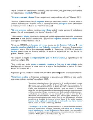 19
"Assim também vós exteriormente pareceis justos aos homens, mas, por dentro, estais cheios
de hipocrisia e de iniqüidade." Mateus: 23:28
"Serpentes, raça de víboras! Como escapareis da condenação do inferno?" Mateus: 23:33
“Então, o SENHOR Deus disse à serpente: Visto que isso fizeste, maldita és entre todos os
animais domésticos e o és entre todos os animais selváticos; rastejarás sobre o teu ventre
e comerás pó todos os dias da tua vida”. Gênesis: 3:14
“Dã será serpente junto ao caminho, uma víbora junto à vereda, que morde os talões do
cavalo e faz cair o seu cavaleiro por detrás”. Gênesis: 49:17
"Desviam-se os ímpios desde a sua concepção; nascem e já se desencaminham, proferindo
mentiras. 4 Têm peçonha semelhante à peçonha da serpente; são como a víbora surda,
que tapa os ouvidos." Salmos: 58:3-4
"Livra-me, SENHOR, do homem perverso, guarda-me do homem violento, 2 cujo
coração maquina iniqüidades e vive forjando contendas. 3 Aguçam a língua como a
serpente; sob os lábios têm veneno de áspide. 4 Guarda-me, SENHOR, da mão dos
ímpios, preserva-me do homem violento, os quais se empenham por me desviar os
passos." Salmos: 140:1-4
“Ele segurou o dragão, a antiga serpente, que é o diabo, Satanás, e o prendeu por mil
anos”. Apocalipse: 20:2
“Mas receio que, assim como a serpente enganou a Eva com a sua astúcia, assim
também seja corrompida a vossa mente e se aparte da simplicidade e pureza devidas a
Cristo”. II Coríntios: 11:3
Vejamos o que irá acontecer com os cães (os falsos pastores) se eles não se converterem:
“Fora ficam os cães, os feiticeiros, os impuros, os assassinos, os idólatras e todo aquele
que ama e pratica a mentira.” Apocalipse: 22.15.
"Densas nuvens ainda cobrem o céu; contudo o Sol de quando em quando irrompe,
aparecendo como o olhar vingador de Jeová. Relâmpagos terríveis estalam dos
céus, envolvendo a Terra num lençol de chamas. Por sobre o estrondo medonho do
trovão, vozes misteriosas e terríveis declaram a sorte dos ímpios. As palavras
proferidas não são compreendidas por todos;entendem-nas, porém, distintamente
os falsos ensinadores. Os que pouco antes eram tão descuidados, tão jactanciosos e
desafiadores, tão exultantes em sua crueldade para com o povo de Deus,
observador dos mandamentos, acham-se agora vencidos pela consternação, e a
estremecer de medo. Ouve-se o seu pranto acima do som dos elementos. Demônios
reconhecem a divindade de Cristo, e tremem diante de Seu poder, enquanto
homens estão suplicando misericórdia e rastejando em abjeto terror."
WHITE, Ellen G., O Grande Conflito, Págs. 637-638
"Os inimigos da lei de Deus, desde o ministro até ao menor dentre eles, têm nova
concepção da verdade e do dever. Demasiado tarde vêem que o sábado do
quarto mandamento é o selo do Deus vivo. Tarde demais vêem a verdadeira
natureza de seu sábado espúrio, e o fundamento arenoso sobre o qual estiveram a
construir." WHITE, Ellen G., O Grande Conflito, Pág. 640.
 