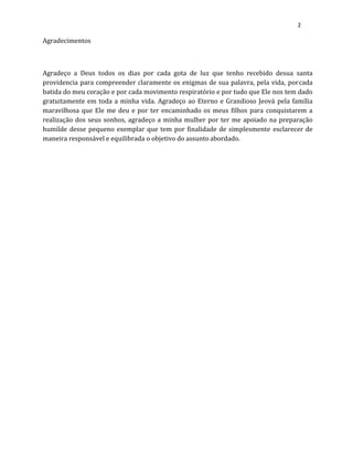 2
Agradecimentos
Agradeço a Deus todos os dias por cada gota de luz que tenho recebido desua santa
providencia para compreender claramente os enigmas de sua palavra, pela vida, porcada
batida do meu coração e por cada movimento respiratório e por tudo que Ele nos tem dado
gratuitamente em toda a minha vida. Agradeço ao Eterno e Grandioso Jeová pela família
maravilhosa que Ele me deu e por ter encaminhado os meus filhos para conquistarem a
realização dos seus sonhos, agradeço a minha mulher por ter me apoiado na preparação
humilde desse pequeno exemplar que tem por finalidade de simplesmente esclarecer de
maneira responsável e equilibrada o objetivo do assunto abordado.
 