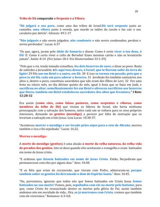 20
Tribo de Dã comparada a Serpente e a Víbora:
“Dã julgará o seu povo, como uma das tribos de Israel.Dã será serpente junto ao
caminho, uma víbora junto à vereda, que morde os talões do cavalo e faz cair o seu
cavaleiro por detrás”. Gênesis: 49:1-17
“Não julgueis e não sereis julgados; não condeneis e não sereis condenados; perdoai e
sereis perdoados”. Lucas: 6:37
“Os que, agora, juram pelo ídolo de Samaria e dizem: Como é certo viver o teu deus, ó
Dã! E: Como é certo viver o culto de Berseba! Esses mesmos cairão e não se levantarão
jamais”. Amós: 8:14 (Ver Juizes 18:1-31e Deuteronômo 33:1-29)
"Pelo que o rei, tendo tomado conselhos, fez dois bezerros de ouro; e disse ao povo: Basta
de subirdes a Jerusalém; vês aqui teus deuses, ó Israel, que te fizeram subir da terra do
Egito! 29 Pôs um em Betel e o outro, em Dã. 30 E isso se tornou em pecado, pois que o
povo ia até Dã, cada um para adorar o bezerro. 31 Jeroboão fez também santuários nos
altos e, dentre o povo, constituiu sacerdotes que não eram dos filhos de Levi. 32 Fez uma
festa no oitavo mês, no dia décimo quinto do mês, igual à festa que se fazia em Judá, e
sacrificou no altar; semelhantemente fez em Betel e ofereceu sacrifícios aos bezerros
que fizera; também em Betel estabeleceu sacerdotes dos altos que levantara." I Reis:
12:28-32
Era assim (como cães, como falsos pastores, como serpentes e víboras, como
membros da tribo de Dã) que viviam os líderes de Israel, não havia nenhuma
preocupação com a salvação dos homens, antes cada um se voltava para os seus próprios
interesses, deixando os gentios (mendigo) a perecer por falta de instrução que os
levariam a salvação em cristo Jesus. Leia Lucas: 10.30-37.
“Aconteceu morrer o mendigo e ser levado pelos anjos para o seio de Abraão; morreu
também o rico e foi sepultado.” Lucas: 16.22.
Morreu o mendigo:
A morte do mendigo (gentios) é uma alusão à morte da velha natureza, da velha vida
de pecados dos gentios. Isto se dava quando eles aceitavam o evangelho e eram batizados
em nome de Jesus cristo.
“E ordenou que fossem batizados em nome de Jesus Cristo. Então, lhepediram que
permanecesse com eles por alguns dias.” Atos: 10.48.
“E os fiéis que eram da circuncisão, que vieram com Pedro, admiraram-se, porque
também sobre os gentios foi derramado o dom do Espírito Santo.” Atos: 10.45.
“Ou, porventura, ignorais que todos nós que fomos batizados em Cristo Jesus fomos
batizados na sua morte? Fomos, pois, sepultados com ele na morte pelo batismo; para
que, como Cristo foi ressuscitado dentre os mortos pela glória do Pai, assim também
andemos nós em novidade de vida... Ora, se já morremos com Cristo, cremos que também
com ele viveremos.” Romanos: 6:3-4,8.
 
