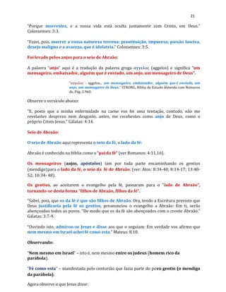 21
“Porque morrestes, e a vossa vida está oculta juntamente com Cristo, em Deus.”
Colossenses: 3:3.
“Fazei, pois, morrer a vossa natureza terrena: prostituição, impureza, paixão lasciva,
desejo maligno e a avareza, que é idolatria.” Colossenses: 3:5.
Foi levado pelos anjos para o seio de Abraão:
A palavra “anjo” aqui é a tradução da palavra grega αγγελος (aggelos) e significa “um
mensageiro, embaixador, alguém que é enviado, um anjo, um mensageiro de Deus”.
“αγγελος - aggelos... um mensageiro, embaixador, alguém que é enviado, um
anjo, um mensageiro de Deus.” STRONG, Bíblia de Estudo Almeida com Números
de, Pág. 2.960.
Observe o versículo abaixo:
“E, posto que a minha enfermidade na carne vos foi uma tentação, contudo, não me
revelastes desprezo nem desgosto; antes, me recebestes como anjo de Deus, como o
próprio Cristo Jesus.” Gálatas: 4:14.
Seio de Abraão:
O seio de Abraão aqui representa o seio da fé, o lado da fé:
Abraão é conhecido na bíblia como o “pai da fé” (ver Romanos: 4:11,16).
Os mensageiros (anjos, apóstolos) iam por toda parte encaminhando os gentios
(mendigo)para o lado da fé, o seio da fé de Abraão. (ver: Atos: 8:34-40; 8:14-17; 13:48-
52; 10:34- 48).
Os gentios, ao aceitarem o evangelho pela fé, passaram para o “lado de Abraão”,
tornando-se desta forma “filhos de Abraão, filhos da fé”.
“Sabei, pois, que os da fé é que são filhos de Abraão. Ora, tendo a Escritura previsto que
Deus justificaria pela fé os gentios, preanunciou o evangelho a Abraão: Em ti, serão
abençoados todos os povos. “De modo que os da fé são abençoados com o crente Abraão.”
Gálatas: 3:7-9.
“Ouvindo isto, admirou-se Jesus e disse aos que o seguiam: Em verdade vos afirmo que
nem mesmo em Israel achei fé como esta.” Mateus: 8.10.
Observando:
“Nem mesmo em Israel” – isto é, nem mesmo entre os judeus (homem rico da
parábola).
“Fé como esta” – manifestada pelo centurião que fazia parte do povo gentio (o mendigo
da parábola).
Agora observe o que Jesus disse:
 